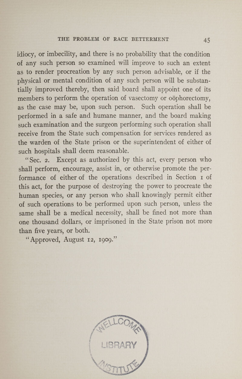 THE PROBLEM OF RACE BETTERMENT 45 idiocy, or imbecility, and there is no probability that the condition of any such person so examined will improve to such an extent as to render procreation by any such person advisable, or if the physical or mental condition of any such person will be substan¬ tially improved thereby, then said board shall appoint one of its members to perform the operation of vasectomy or oophorectomy, as the case may be, upon such person. Such operation shall be performed in a safe and humane manner, and the board making such examination and the surgeon performing such operation shall receive from the State such compensation for services rendered as the warden of the State prison or the superintendent of either of such hospitals shall deem reasonable. Sec. 2. Except as authorized by this act, every person who shall perform, encourage, assist in, or otherwise promote the per¬ formance of either of the operations described in Section i of this act, for the purpose of destroying the power to procreate the human species, or any person who shall knowingly permit either of such operations to be performed upon such person, unless the same shall be a medical necessity, shall be fined not more than one thousand dollars, or imprisoned in the State prison not more than five years, or both. Approved, August 12, 1909. /