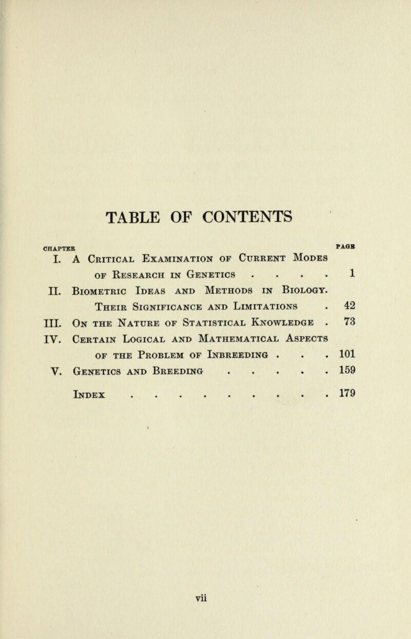 TABLE OF CONTENTS CHAPTER PAGB 1. A Critical Examination of Current Modes of Research in Genetics . . . . 1 IL BiOMETRic Ideas and Methods in Biology. Their Significance and Limitations . 42 III. On the Nature of Statistical Knowledge . 73 IV. Certain Logical and Mathematical Aspects of the Problem of Inbreeding . . . 101 V. Genetics and Breeding 159 Index 179 I « • vii