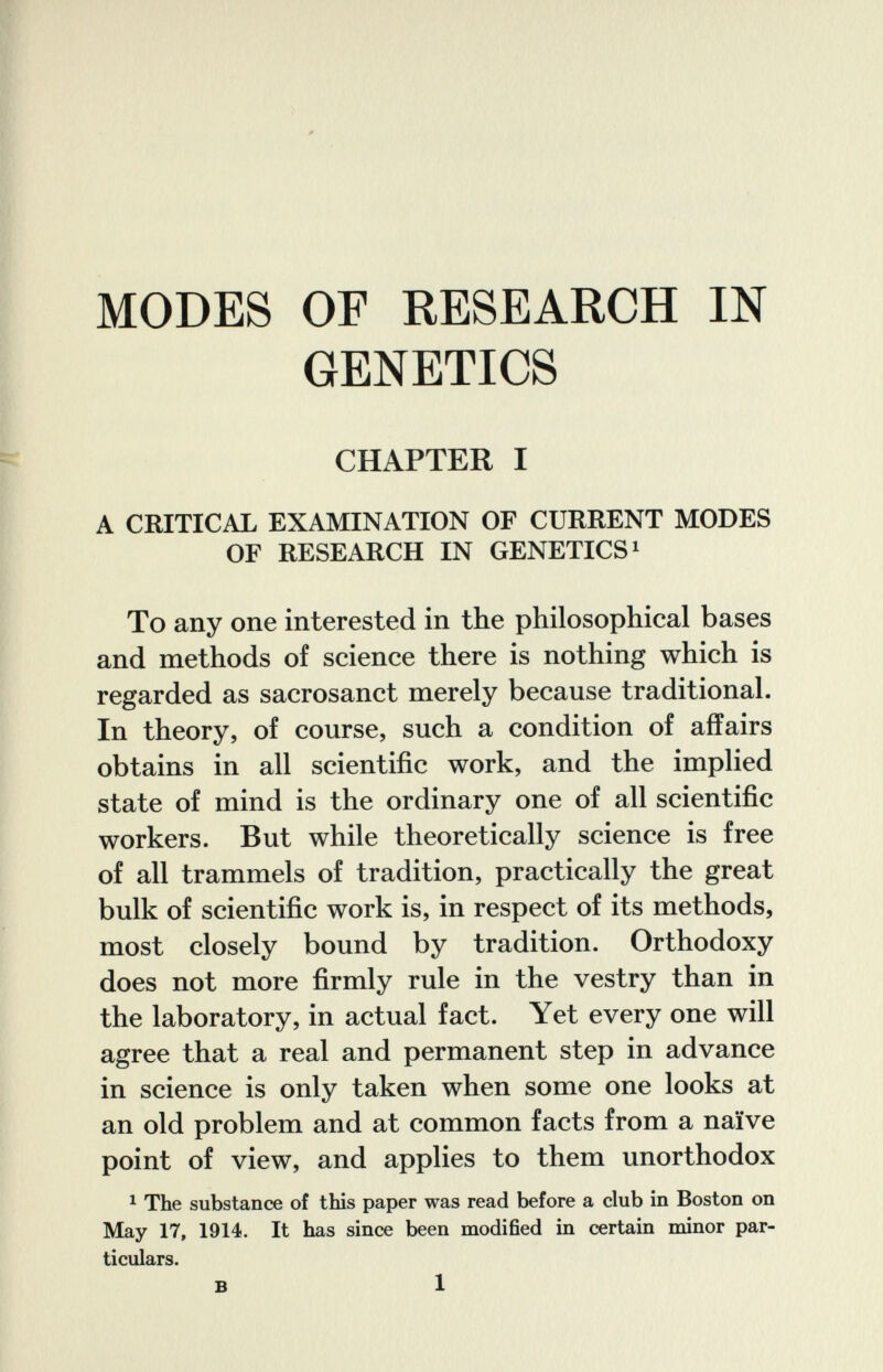 MODES OF RESEARCH Ш GENETICS CHAPTER I A CRITICAL EXAMINATION OF CmRENT MODES OF RESEARCH IN GENETICS» To any one interested in the philosophical bases and methods of science there is nothing which is regarded as sacrosanct merely because traditional. In theory, of course, such a condition of affairs obtains in all scientific work, and the implied state of mind is the ordinary one of all scientific workers. But while theoretically science is free of all trammels of tradition, practically the great bulk of scientific work is, in respect of its methods, most closely bound by tradition. Orthodoxy does not more firmly rule in the vestry than in the laboratory, in actual fact. Yet every one will agree that a real and permanent step in advance in science is only taken when some one looks at an old problem and at common facts from a naïve point of view, and applies to them unorthodox ^ The substance of this paper was read before a club in Boston on May 17, 1914. It has since been modified in certain minor par¬ ticulars. в 1