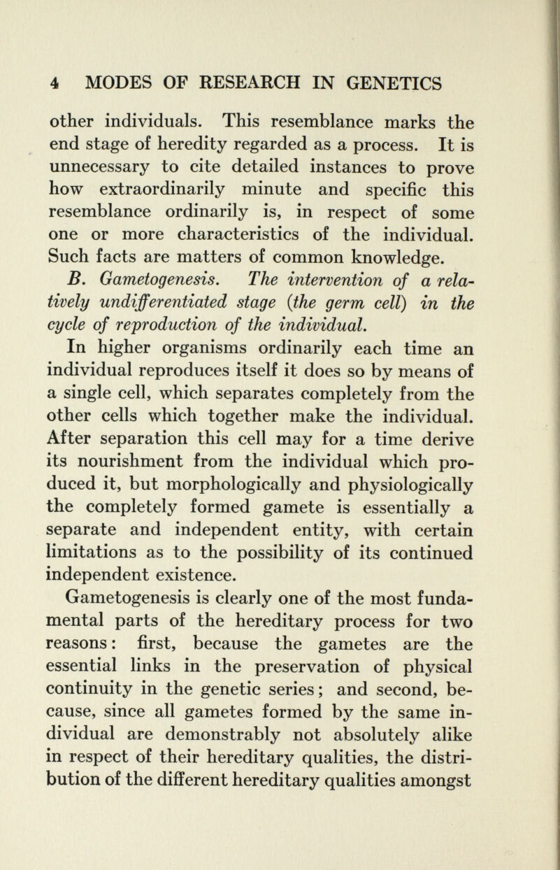 4 MODES OF RESEARCH IN GENETICS other individuals. This resemblance marks the end stage of heredity regarded as a process. It is unnecessary to cite detailed instances to prove how extraordinarily minute and specific this resemblance ordinarily is, in respect of some one or more characteristics of the individual. Such facts are matters of common knowledge. B, Gametogenesis. The intervention of a rela¬ tively undifferentiated stage {the germ cell) in the cycle of reproduction of the individual. In higher organisms ordinarily each time an individual reproduces itself it does so by means of a single cell, which separates completely from the other cells which together make the individual. After separation this cell may for a time derive its nourishment from the individual which pro¬ duced it, but morphologically and physiologically the completely formed gamete is essentially a separate and independent entity, with certain limitations as to the possibility of its continued independent existence. Gametogenesis is clearly one of the most funda¬ mental parts of the hereditary process for two reasons : first, because the gametes are the essential links in the preservation of physical continuity in the genetic series ; and second, be¬ cause, since all gametes formed by the same in¬ dividual are demonstrably not absolutely alike in respect of their hereditary qualities, the distri¬ bution of the different hereditary qualities amongst