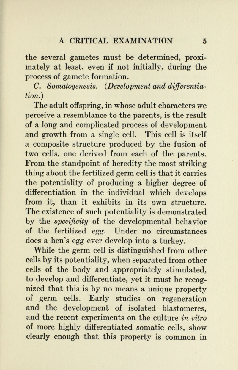 A CRITICAL EXAMINATION 5 the several gametes must be determined, proxi¬ mately at least, even if not initially, during the process of gamete formation. C. Somatogenesis. {Development and differentia- tion.) The adult offspring, in whose adult characters we perceive a resemblance to the parents, is the result of a long and complicated process of development and growth from a single cell. This cell is itself a composite structure produced by the fusion of two cells, one derived from each of the parents. From the standpoint of heredity the most striking thing about the fertilized germ cell is that it carries the potentiality of producing a higher degree of differentiation in the individual which develops from it, than it exhibits in its own structure. The existence of such potentiality is demonstrated by the specificity of the developmental behavior of the fertilized egg. Under no circumstances does a hen's egg ever develop into a turkey. While the germ cell is distinguished from other cells by its potentiality, when separated from other cells of the body and appropriately stimulated, to develop and differentiate, yet it must be recog¬ nized that this is by no means a unique property of germ cells. Early studies on regeneration and the development of isolated blastomeres, and the recent experiments on the culture in vitro of more highly differentiated somatic cells, show clearly enough that this property is common in