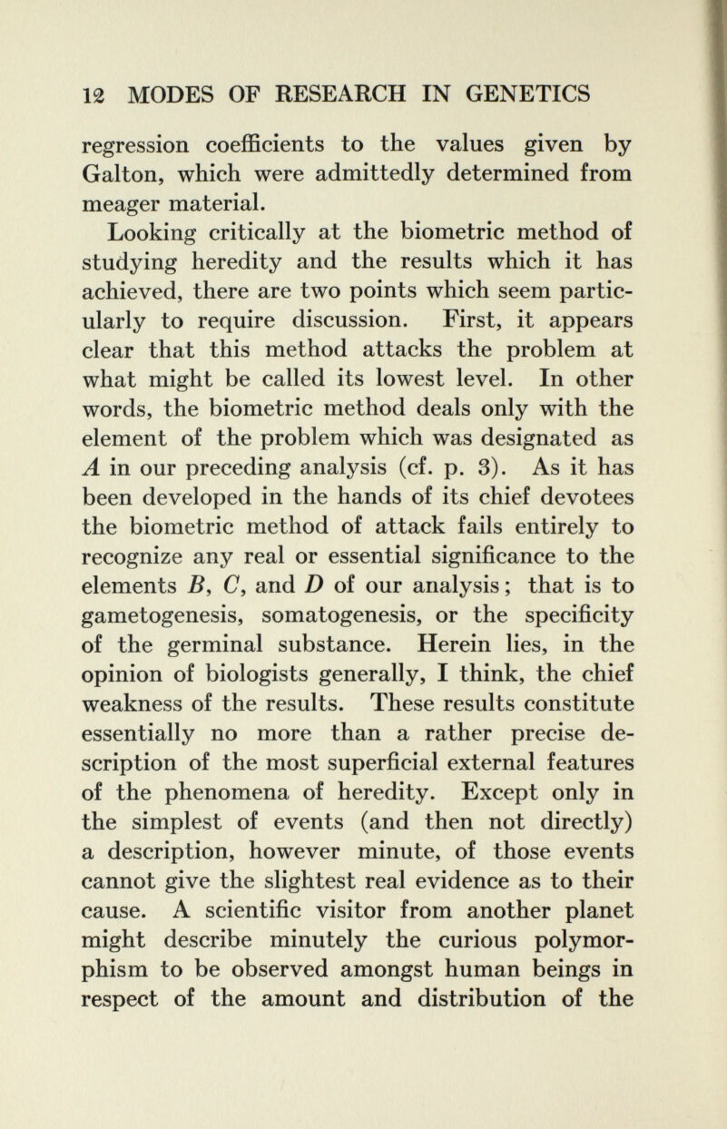 12 MODES OF RESEARCH IN GENETICS regression coefficients to the values given by Galton, which were admittedly determined from meager material. Looking critically at the biometrie method of studying heredity and the results which it has achieved, there are two points which seem partic¬ ularly to require discussion. First, it appears clear that this method attacks the problem at what might be called its lowest level. In other words, the biometrie method deals only with the element of the problem which was designated as A in our preceding analysis (cf. p. 3). As it has been developed in the hands of its chief devotees the biometrie method of attack fails entirely to recognize any real or essential significance to the elements B, C, and D of our analysis ; that is to gametogenesis, somatogenesis, or the specificity of the germinal substance. Herein lies, in the opinion of biologists generally, I think, the chief weakness of the results. These results constitute essentially no more than a rather precise de¬ scription of the most superficial external features of the phenomena of heredity. Except only in the simplest of events (and then not directly) a description, however minute, of those events cannot give the slightest real evidence as to their cause. A scientific visitor from another planet might describe minutely the curious polymor¬ phism to be observed amongst human beings in respect of the amount and distribution of the