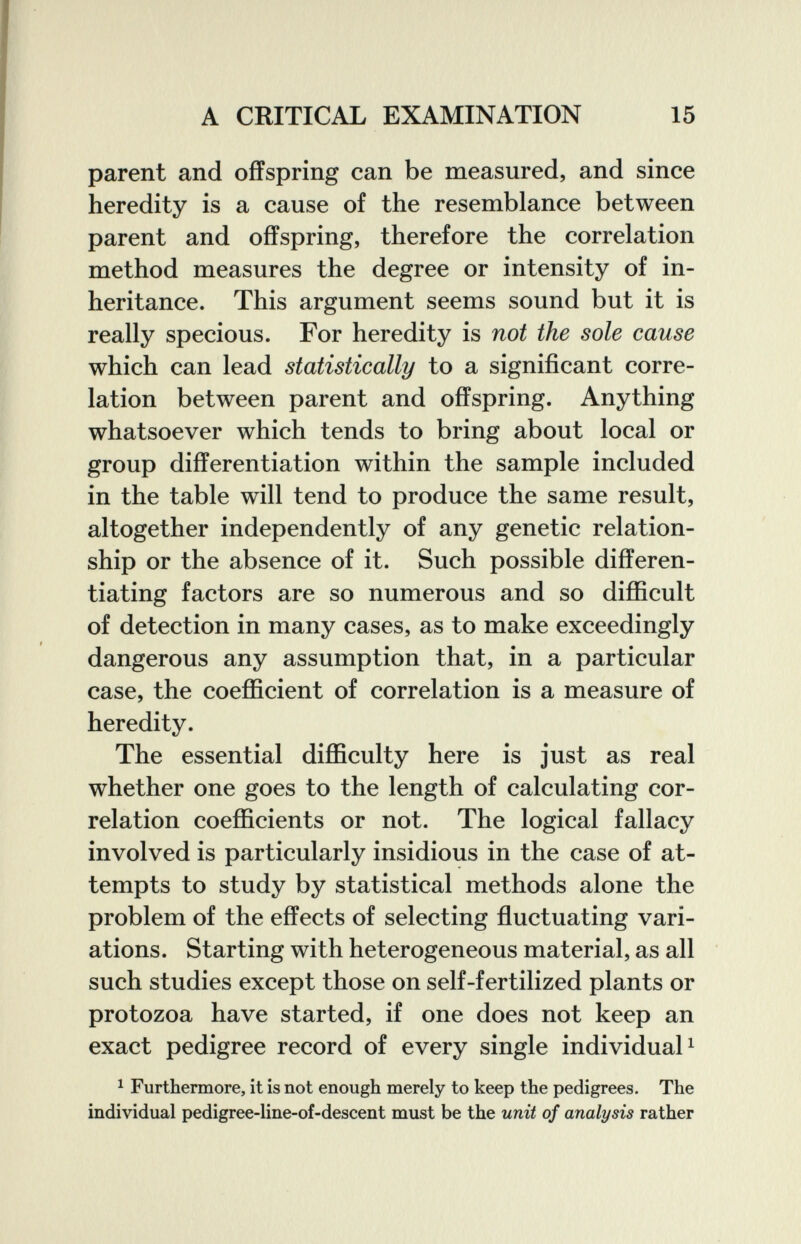 A CRITICAL EXAMINATION 15 parent and offspring can be measured, and since heredity is a cause of the resemblance between parent and offspring, therefore the correlation method measures the degree or intensity of in¬ heritance. This argument seems sound but it is really specious. For heredity is not the sole cause which can lead statistically to a significant corre¬ lation between parent and offspring. Anything whatsoever which tends to bring about local or group differentiation within the sample included in the table will tend to produce the same result, altogether independently of any genetic relation¬ ship or the absence of it. Such possible differen¬ tiating factors are so numerous and so difficult of detection in many cases, as to make exceedingly dangerous any assumption that, in a particular case, the coefficient of correlation is a measure of heredity. The essential difficulty here is just as real whether one goes to the length of calculating cor¬ relation coefficients or not. The logical fallacy involved is particularly insidious in the case of at¬ tempts to study by statistical methods alone the problem of the effects of selecting fluctuating vari¬ ations. Starting with heterogeneous material, as all such studies except those on self-fertilized plants or protozoa have started, if one does not keep an exact pedigree record of every single individual ^ ^ Furthermore, it is not enough merely to keep the pedigrees. The individual pedigree-line-of-descent must be the unit of analysis rather