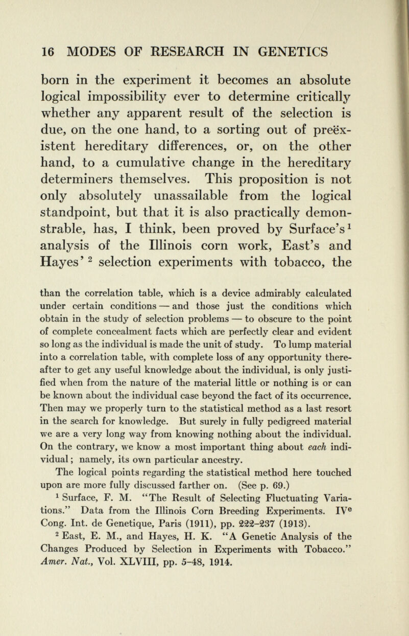 16 MODES OF RESEARCH IN GENETICS born in the experiment it becomes an absolute logical impossibility ever to determine critically whether any apparent result of the selection is due, on the one hand, to a sorting out of préex¬ istent hereditary differences, or, on the other hand, to a cumulative change in the hereditary determiners themselves. This proposition is not only absolutely unassailable from the logical standpoint, but that it is also practically demon¬ strable, has, I think, been proved by Surface's^ analysis of the Illinois corn work. East's and Hayes' 2 selection experiments with tobacco, the than the correlation table, which is a device admirably calculated under certain conditions — and those just the conditions which obtain in the study of selection problems — to obscure to the point of complete concealment facts which are perfectly clear and evident so long as the individual is made the unit of study. To lump material into a correlation table, with complete loss of any opportunity there¬ after to get any useful knowledge about the individual, is only justi¬ fied when from the nature of the material little or nothing is or can be known about the individual case beyond the fact of its occurrence. Then may we properly turn to the statistical method as a last resort in the search for knowledge. But surely in fully pedigreed material we are a very long way from knowing nothing about the individual. On the contrary, we know a most important thing about each indi¬ vidual ; namely, its own particular ancestry. The logical points regarding the statistical method here touched upon are more fully discussed farther on. (See p. 69.) ^ Surface, F. M. *'The Result of Selecting Fluctuating Varia¬ tions. Data from the Illinois Corn Breeding Experiments. IV® Cong. Int. de Genetique, Paris (1911), pp. 222-237 (1913). 2 East, E. M., and Hayes, H. K. A Genetic Analysis of the Changes Produced by Selection in Experiments with Tobacco. Amer, Nat., Vol. XLVIII, pp. 5-48, 1914.