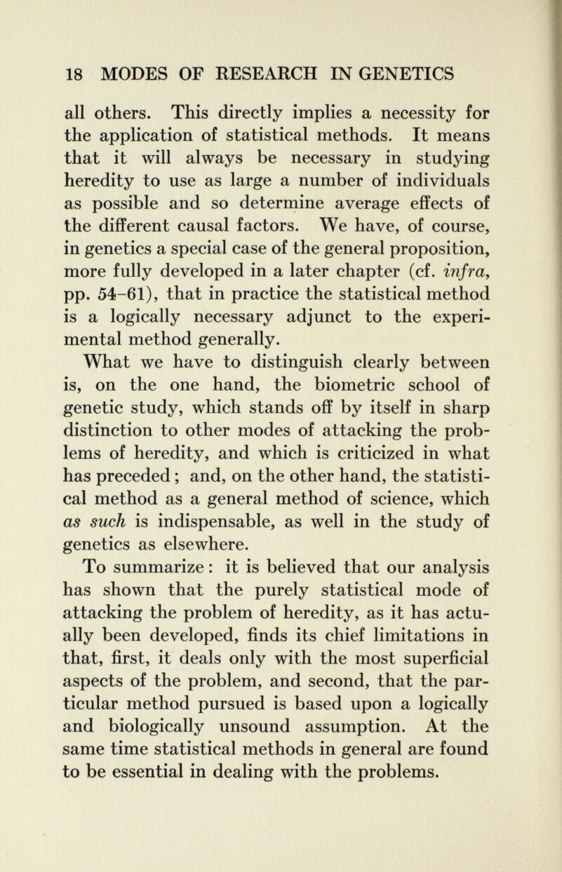 18 MODES OF RESEARCH IN GENETICS all others. This directly implies a necessity for the application of statistical methods. It means that it will always be necessary in studying heredity to use as large a number of individuals as possible and so determine average effects of the different causal factors. We have, of course, in genetics a special case of the general proposition, more fully developed in a later chapter (cf. infra, pp. 54-61), that in practice the statistical method is a logically necessary adjunct to the experi¬ mental method generally. What we have to distinguish clearly between is, on the one hand, the biometrie school of genetic study, which stands off by itself in sharp distinction to other modes of attacking the prob¬ lems of heredity, and which is criticized in what has preceded ; and, on the other hand, the statisti¬ cal method as a general method of science, which as such is indispensable, as well in the study of genetics as elsewhere. To summarize : it is believed that our analysis has shown that the purely statistical mode of attacking the problem of heredity, as it has actu¬ ally been developed, finds its chief limitations in that, first, it deals only with the most superficial aspects of the problem, and second, that the par¬ ticular method pursued is based upon a logically and biologically unsound assumption. At the same time statistical methods in general are found to be essential in dealing with the problems.