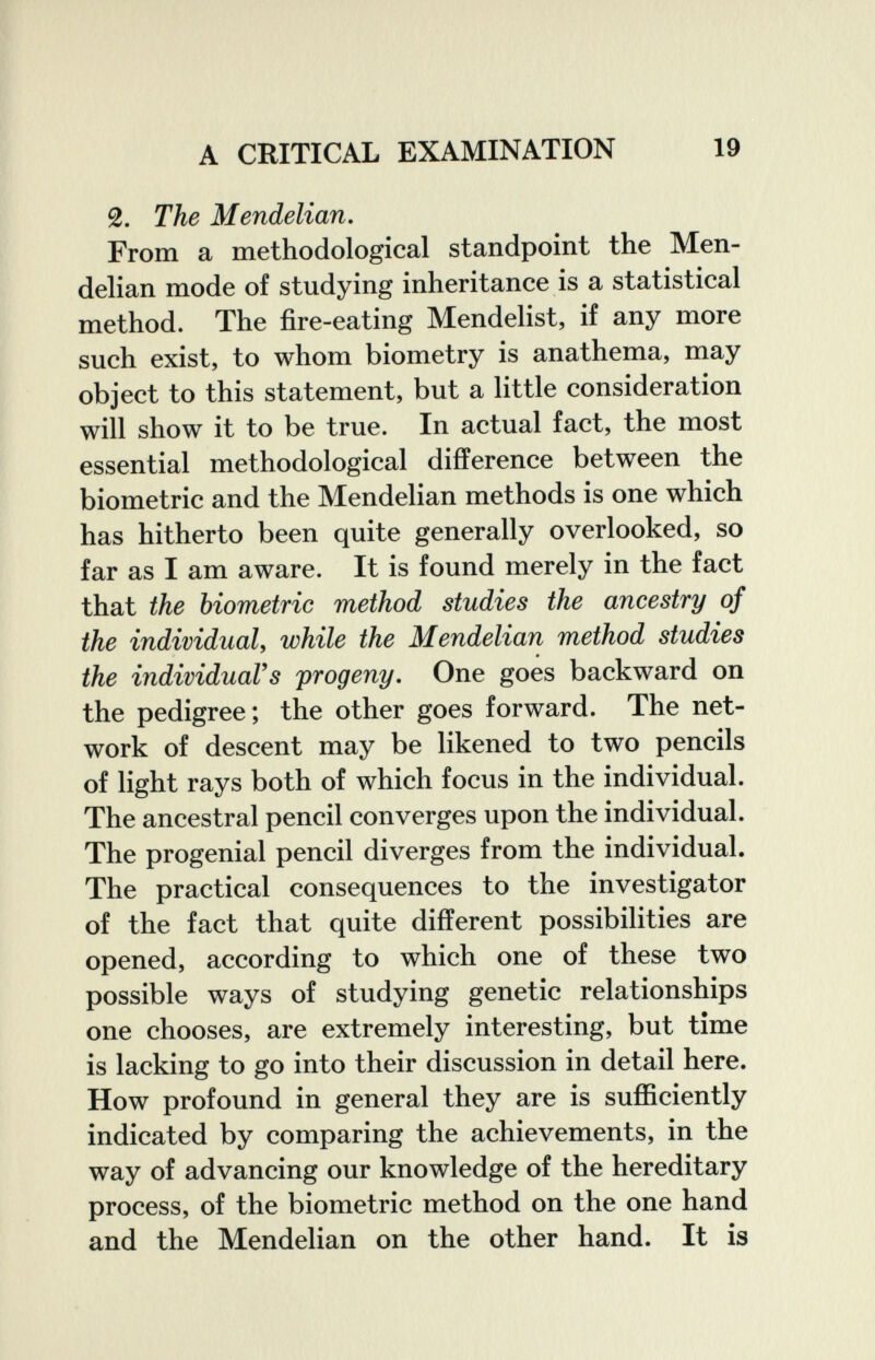 A CRITICAL EXAMINATION 19 2. The Mendelian, From a methodological standpoint the Men- delian mode of studying inheritance is a statistical method. The fire-eating Mendelist, if any more such exist, to whom biometry is anathema, may object to this statement, but a little consideration will show it to be true. In actual fact, the most essential methodological difference between the biometrie and the Mendelian methods is one which has hitherto been quite generally overlooked, so far as I am aware. It is found merely in the fact that the biometrie method studies the ancestry of the individual y while the Mendelian method studies the individual's progeny. One goes backward on the pedigree; the other goes forward. The net¬ work of descent may be likened to two pencils of light rays both of which focus in the individual. The ancestral pencil converges upon the individual. The progenial pencil diverges from the individual. The practical consequences to the investigator of the fact that quite different possibilities are opened, according to which one of these two possible ways of studying genetic relationships one chooses, are extremely interesting, but time is lacking to go into their discussion in detail here. How profound in general they are is sufficiently indicated by comparing the achievements, in the way of advancing our knowledge of the hereditary process, of the biometrie method on the one hand and the Mendelian on the other hand. It is