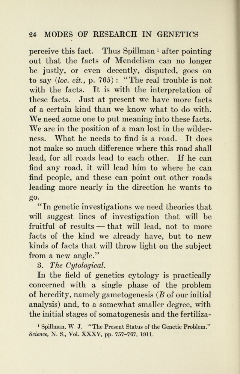 24 MODES OF RESEARCH IN GENETICS perceive this fact. Thus Spillman ^ after pointing out that the facts of Mendelism can no longer be justly, or even decently, disputed, goes on to say (Zoe. ей., p. 765) : ''The real trouble is not with the facts. It is with the interpretation of these facts. Just at present we have more facts of a certain kind than we know what to do with. We need some one to put meaning into these facts. We are in the position of a man lost in the wilder¬ ness. What he needs to find is a road. It does not make so much difference where this road shall lead, for all roads lead to each other. If he can find any road, it will lead him to where he can find people, and these can point out other roads leading more nearly in the direction he wants to go. In genetic investigations we need theories that will suggest lines of investigation that will be fruitful of results — that will lead, not to more facts of the kind we already have, but to new kinds of facts that will throw light on the subject from a new angle. 3. The CytologicaL In the field of genetics cytology is practically concerned with a single phase of the problem of heredity, namely gametogenesis {B of our initial analysis) and, to a somewhat smaller degree, with the initial stages of somatogenesis and the fertiliza- ^ Spillman, W. J. The Present Status of the Genetic Problem. Sciencey N. S., Vol. XXXV, pp. 757-767, 1911.