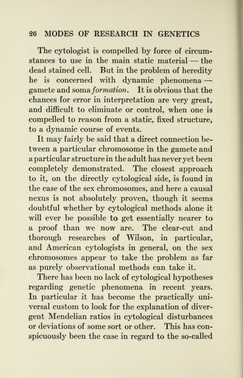 26 MODES OF RESEARCH IN GENETICS The cytologist is compelled by force of circum¬ stances to use in the main static material — the dead stained cell. But in the problem of heredity he is concerned with dynamic phenomena — gamete and sovadi formation. It is obvious that the chances for error in interpretation are very great, and difficult to eliminate or control, when one is compelled to reason from a static, fixed structure, to a dynamic course of events. It may fairly be said that a direct connection be¬ tween a particular chromosome in the gamete and a particular structure in the adult has never yet been completely demonstrated. The closest approach to it, on the directly cytological side, is found in the case of the sex chromosomes, and here a causal nexus is not absolutely proven, though it seems doubtful whether by cytological methods alone it will ever be possible to get essentially nearer to a proof than we now are. The clear-cut and thorough researches of Wilson, in particular, and American cytologists in general, on the sex chromosomes appear to take the problem as far as purely observational methods can take it. There has been no lack of cytological hypotheses regarding genetic phenomena in recent years. In particular it has become the practically uni¬ versal custom to look for the explanation of diver¬ gent Mendelian ratios in cytological disturbances or deviations of some sort or other. This has con¬ spicuously been the case in regard to the so-called