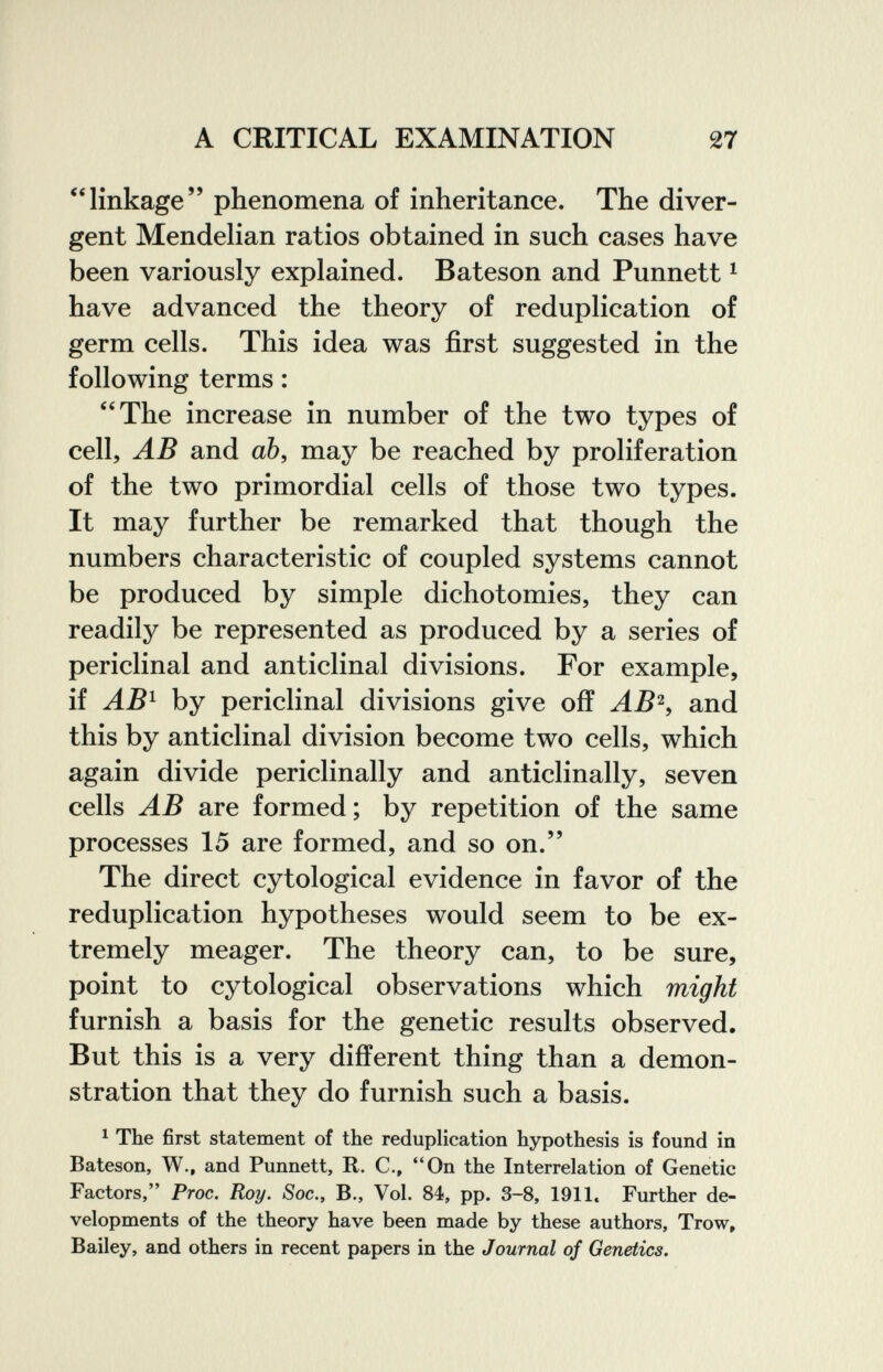 A CRITICAL EXAMINATION 27 linkage phenomena of inheritance. The diver¬ gent Mendelian ratios obtained in such cases have been variously explained. Bateson and Punnett ^ have advanced the theory of reduplication of germ cells. This idea was first suggested in the following terms : The increase in number of the two types of cell, AB and аЪ, may be reached by proliferation of the two primordial cells of those two types. It may further be remarked that though the numbers characteristic of coupled systems cannot be produced by simple dichotomies, they can readily be represented as produced by a series of periclinal and anticlinal divisions. For example, if AB^ by periclinal divisions give off AB^, and this by anticlinal division become two cells, which again divide periclinally and anticlinally, seven cells AB are formed; by repetition of the same processes 15 are formed, and so on. The direct cytological evidence in favor of the reduplication hypotheses would seem to be ex¬ tremely meager. The theory can, to be sure, point to cytological observations which might furnish a basis for the genetic results observed. But this is a very different thing than a demon¬ stration that they do furnish such a basis. ^ The first statement of the reduplication hypothesis is found in Bateson, W., and Punnett, R. C., On the Interrelation of Genetic Factors, Proc. Roy. Soc., В., Vol. 84, pp. 3-8, 1911, Further de¬ velopments of the theory have been made by these authors. Trow, Bailey, and others in recent papers in the Journal of Genetics.