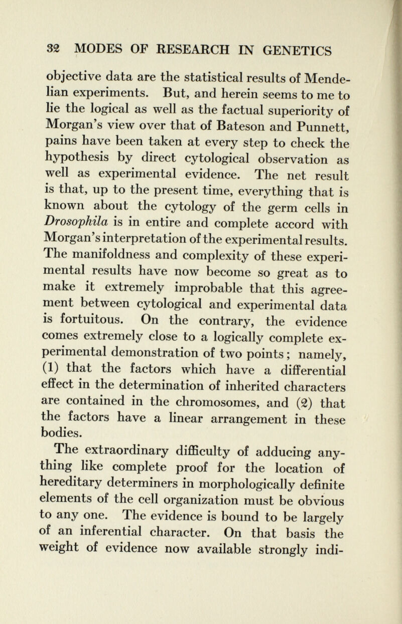 32 MODES OF RESEARCH IN GENETICS objective data are the statistical results of Mende- lian experiments. But, and herein seems to me to lie the logical as well as the factual superiority of Morgan's view over that of Bateson and Punnett, pains have been taken at every step to check the hypothesis by direct cytological observation as well as experimental evidence. The net result is that, up to the present time, everything that is known about the cytology of the germ cells in Drosophila is in entire and complete accord with Morgan's interpretation of the experimental results. The manifoldness and complexity of these experi¬ mental results have now become so great as to make it extremely improbable that this agree¬ ment between cytological and experimental data is fortuitous. On the contrary, the evidence comes extremely close to a logically complete ex¬ perimental demonstration of two points ; namely, (1) that the factors which have a differential effect in the determination of inherited characters are contained in the chromosomes, and (2) that the factors have a linear arrangement in these bodies. The extraordinary difficulty of adducing any¬ thing like complete proof for the location of hereditary determiners in morphologically definite elements of the cell organization must be obvious to any one. The evidence is bound to be largely of an inferential character. On that basis the weight of evidence now available strongly indi-