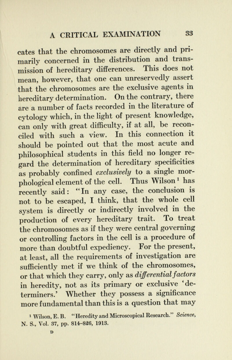 A CRITICAL EXAMINATION 33 cates that the chromosomes are directly and pri¬ marily concerned in the distribution and trans¬ mission of hereditary differences. This does not mean, however, that one can unreservedly assert that the chromosomes are the exclusive agents in hereditary determination. On the contrary, there are a number of facts recorded in the literature of cytology which, in the light of present knowledge, can only with great difficulty, if at all, be recon¬ ciled with such a view. In this connection it should be pointed out that the most acute and philosophical students in this field no longer re¬ gard the determination of hereditary specificities as probably confined exclusively to a single mor¬ phological element of the cell. Thus Wilson ^ has recently said: ''In any case, the conclusion is not to be escaped, I think, that the whole cell system is directly or indirectly involved in the production of every hereditary trait. To treat the chromosomes as if they were central governing or controlling factors in the cell is a procedure of more than doubtful expediency. For the present, at least, all the requirements of investigation are sufficiently met if we think of the chromosomes, or that which they carry, only as differential factors in heredity, not as its primary or exclusive 'de¬ terminers.' Whether they possess a significance more fundamental than this is a question that may 1 Wilson, E. B. Heredity and Microscopical Research. Sciencey N. S., Vol. 37, pp. 814-826, 1913. D