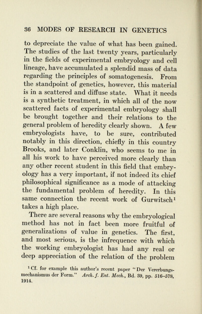 36 MODES OF RESEARCH IN GENETICS to depreciate the value of what has been gained. The studies of the last twenty years, particularly in the fields of experimental embryology and cell lineage, have accumulated a splendid mass of data regarding the principles of somatogenesis. From the standpoint of genetics, however, this material is in a scattered and diffuse state. What it needs is a synthetic treatment, in which all of the now scattered facts of experimental embryology shall be brought together and their relations to the general problem of heredity clearly shown. A few embryologists have, to be sure, contributed notably in this direction, chiefly in this country Brooks, and later Conklin, who seems to me in all his work to have perceived more clearly than any other recent student in this field that embry¬ ology has a very important, if not indeed its chief philosophical significance as a mode of attacking the fundamental problem of heredity. In this same connection the recent work of Gurwitsch^ takes a high place. There are several reasons why the embryological method has not in fact been more fruitful of generalizations of value in genetics. The first, and most serious, is the infrequence with which the working embryologist has had any real or deep appreciation of the relation of the problem ^ Cf. for example this author's recent paper Der Vererbungs¬ mechanismus der Form. Arch. f. Ent. Mech,^ Bd. 39, pp. 516-578, 1914.
