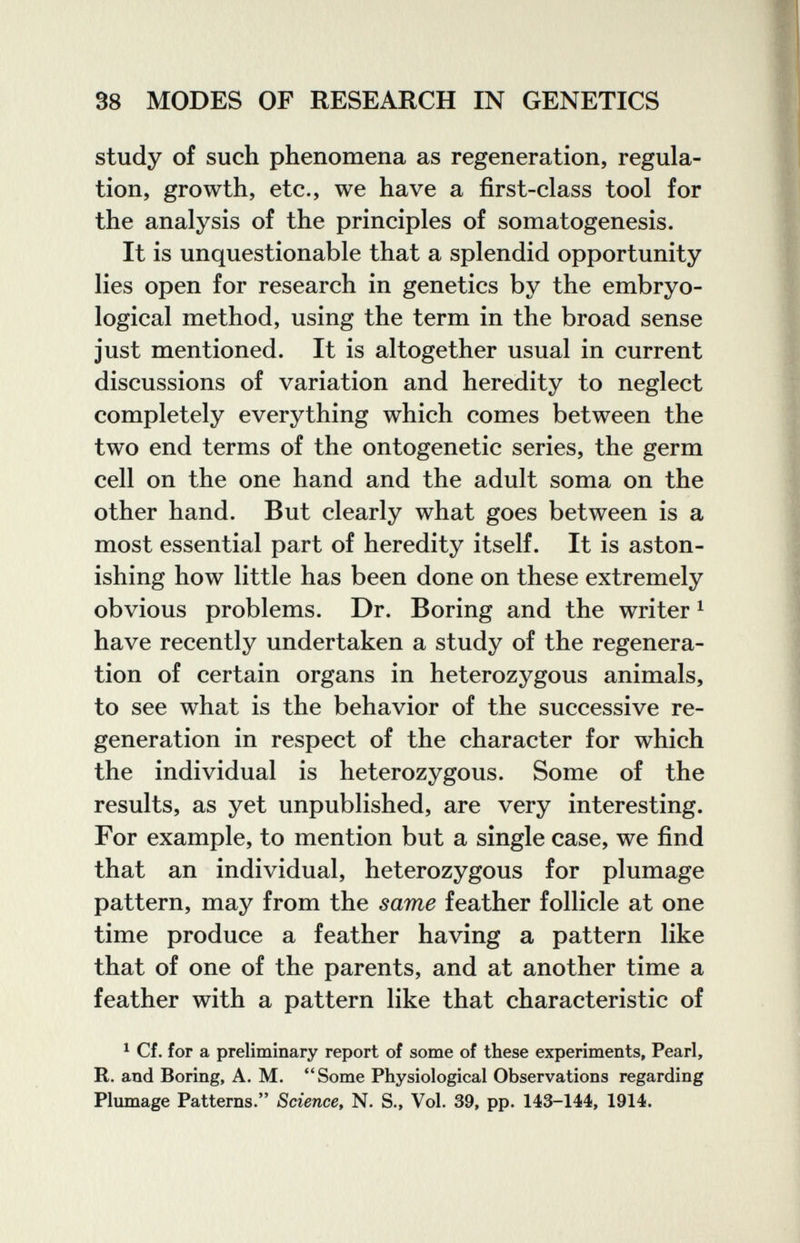 S8 MODES OF RESEARCH IN GENETICS study of such phenomena as regeneration, regula¬ tion, growth, etc., we have a first-class tool for the analysis of the principles of somatogenesis. It is unquestionable that a splendid opportunity lies open for research in genetics by the embryo- logical method, using the term in the broad sense just mentioned. It is altogether usual in current discussions of variation and heredity to neglect completely everything which comes between the two end terms of the ontogenetic series, the germ cell on the one hand and the adult soma on the other hand. But clearly what goes between is a most essential part of heredity itself. It is aston¬ ishing how little has been done on these extremely obvious problems. Dr. Boring and the writer ^ have recently undertaken a study of the regenera¬ tion of certain organs in heterozygous animals, to see what is the behavior of the successive re¬ generation in respect of the character for which the individual is heterozygous. Some of the results, as yet unpublished, are very interesting. For example, to mention but a single case, we find that an individual, heterozygous for plumage pattern, may from the same feather follicle at one time produce a feather having a pattern like that of one of the parents, and at another time a feather with a pattern like that characteristic of 1 Cf. for a preliminary report of some of these experiments, Pearl, R. and Boring, A. M. Some Physiological Observations regarding Plmnage Patterns/' Science^ N. S., Vol. 39, pp. 143-144, 1914.