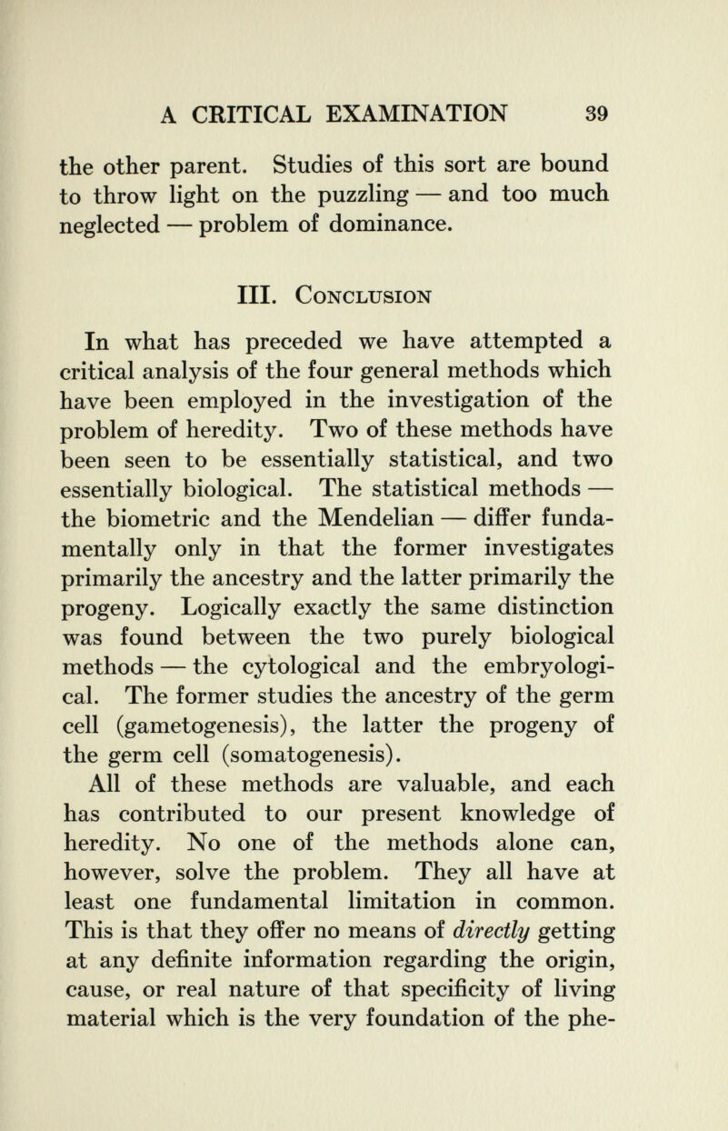 A CRITICAL EXAMINATION 39 the other parent. Studies of this sort are bound to throw light on the puzzling — and too much neglected — problem of dominance. III. Conclusion In what has preceded we have attempted a critical analysis of the four general methods which have been employed in the investigation of the problem of heredity. Two of these methods have been seen to be essentially statistical, and two essentially biological. The statistical methods — the biometrie and the Mendelian — differ funda¬ mentally only in that the former investigates primarily the ancestry and the latter primarily the progeny. Logically exactly the same distinction was found between the two purely biological methods — the cytological and the embryologi- cal. The former studies the ancestry of the germ cell (gametogenesis), the latter the progeny of the germ cell (somatogenesis). All of these methods are valuable, and each has contributed to our present knowledge of heredity. No one of the methods alone can, however, solve the problem. They all have at least one fundamental limitation in common. This is that they offer no means of directly getting at any definite information regarding the origin, cause, or real nature of that specificity of living material which is the very foundation of the phe-
