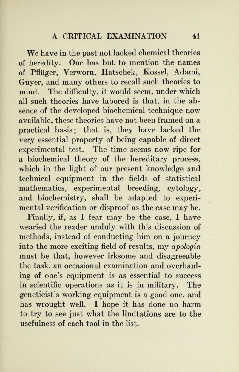 A CRITICAL EXAMINATION 41 We have in the past not lacked chemical theories of heredity. One has but to mention the names of Pflüger, Verworn, Hatschek, Kossel, Adami, Guyer, and many others to recall such theories to mind. The diflSculty, it would seem, under which all such theories have labored is that, in the ab¬ sence of the developed biochemical technique now available, these theories have not been framed on a practical basis; that is, they have lacked the very essential property of being capable of direct experimental test. The time seems now ripe for a biochemical theory of the hereditary process, which in the light of our present knowledge and technical equipment in the fields of statistical mathematics, experimental breeding, cytology, and biochemistry, shall be adapted to experi¬ mental verification or disproof as the case may be. Finally, if, as I fear may be the case, I have wearied the reader unduly with this discussion of methods, instead of conducting him on a journey into the more exciting field of results, my apologia must be that, however irksome and disagreeable the task, an occasional examination and overhaul¬ ing of one's equipment is as essential to success in scientific operations as it is in military. The geneticist's working equipment is a good one, and has wrought well. I hope it has done no harm to try to see just what the limitations are to the usefulness of each tool in the list. r ■ ■ i t У h í í-