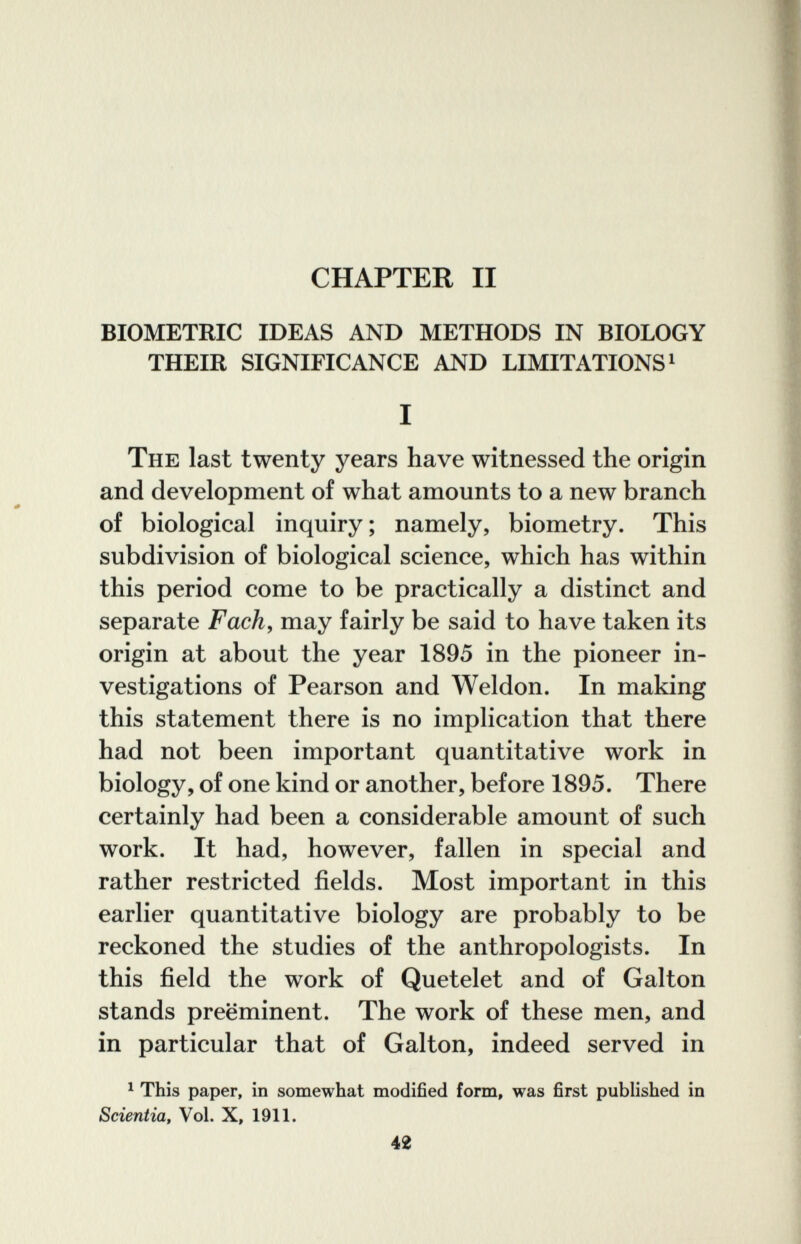 CHAPTER II BIOMETRIC IDEAS AND METHODS IN BIOLOGY THEIR SIGNIFICANCE AND LIMITATIONS ^ I The last twenty years have witnessed the origin and development of what amounts to a new branch of biological inquiry ; namely, biometry. This subdivision of biological science, which has within this period come to be practically a distinct and separate Fach, may fairly be said to have taken its origin at about the year 1895 in the pioneer in¬ vestigations of Pearson and Weldon. In making this statement there is no implication that there had not been important quantitative work in biology, of one kind or another, before 1895. There certainly had been a considerable amount of such work. It had, however, fallen in special and rather restricted fields. Most important in this earlier quantitative biology are probably to be reckoned the studies of the anthropologists. In this field the work of Quetelet and of Galton stands preeminent. The work of these men, and in particular that of Galton, indeed served in ^ This paper, in somewhat modified form, was first published in Scientia, Vol. X, 1911. 42