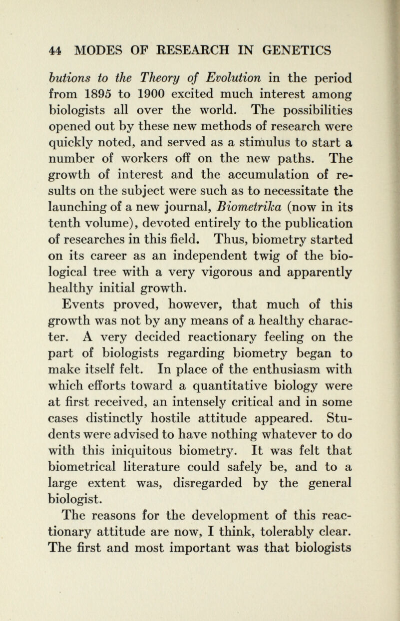 44 MODES OF RESEARCH IN GENETICS butions to the Theory of Evolution in the period from 1895 to 1900 excited much interest among biologists all over the world. The possibilities opened out by these new methods of research were quickly noted, and served as a stimulus to start a number of workers off on the new paths. The growth of interest and the accumulation of re¬ sults on the subject were such as to necessitate the launching of a new journal, Biometrika (now in its tenth volume), devoted entirely to the publication of researches in this field. Thus, biometry started on its career as an independent twig of the bio¬ logical tree with a very vigorous and apparently healthy initial growth. Events proved, however, that much of this growth was not by any means of a healthy charac¬ ter. A very decided reactionary feeling on the part of biologists regarding biometry began to make itself felt. In place of the enthusiasm with which efforts toward a quantitative biology were at first received, an intensely critical and in some cases distinctly hostile attitude appeared. Stu¬ dents were advised to have nothing whatever to do with this iniquitous biometry. It was felt that biometrical literature could safely be, and to a large extent was, disregarded by the general biologist. The reasons for the development of this reac¬ tionary attitude are now, I think, tolerably clear. The first and most important was that biologists