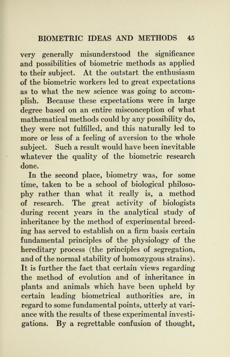 BIOMETRIC IDEAS AND METHODS 45 very generally misunderstood the significance and possibilities of biometrie methods as applied to their subject. At the outstart the enthusiasm of the biometrie workers led to great expectations as to what the new science was going to accom¬ plish. Because these expectations were in large degree based on an entire misconception of what mathematical methods could by any possibility do, they were not fulfilled, and this naturally led to more or less of a feeling of aversion to the whole subject. Such a result would have been inevitable whatever the quality of the biometrie research done. In the second place, biometry was, for some time, taken to be a school of biological philoso¬ phy rather than what it really is, a method of research. The great activity of biologists during recent years in the analytical study of inheritance by the method of experimental breed¬ ing has served to establish on a firm basis certain fundamental principles of the physiology of the hereditary process (the principles of segregation, and of the normal stability of homozygous strains). It is further the fact that certain views regarding the method of evolution and of inheritance in plants and animals which have been upheld by certain leading biometrical authorities are, in regard to some fundamental points, utterly at vari¬ ance with the results of these experimental investi¬ gations. By a regrettable confusion of thought.