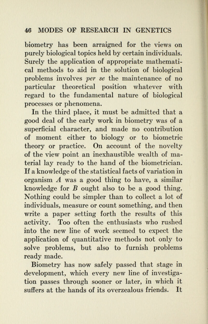 46 MODES OF RESEARCH IN GENETICS biometry has been arraigned for the views on purely biological topics held by certain individuals. Surely the application of appropriate mathemati¬ cal methods to aid in the solution of biological problems involves per se the maintenance of no particular theoretical position whatever with regard to the fundamental nature of biological processes or phenomena. In the third place, it must be admitted that a good deal of the early work in biometry was of a superficial character, and made no contribution of moment either to biology or to biometrie theory or practice. On account of the novelty of the view point an inexhaustible wealth of ma¬ terial lay ready to the hand of the biometrician. If a knowledge of the statistical facts of variation in organism A was a good thing to have, a similar knowledge for В ought also to be a good thing. Nothing could be simpler than to collect a lot of individuals, measure or count something, and then write a paper setting forth the results of this activity. Too often the enthusiasts who rushed into the new line of work seemed to expect the application of quantitative methods not only to solve problems, but also to furnish problems ready made. Biometry has now safely passed that stage in development, which every new line of investiga¬ tion passes through sooner or later, in which it suffers at the hands of its overzealous friends. It