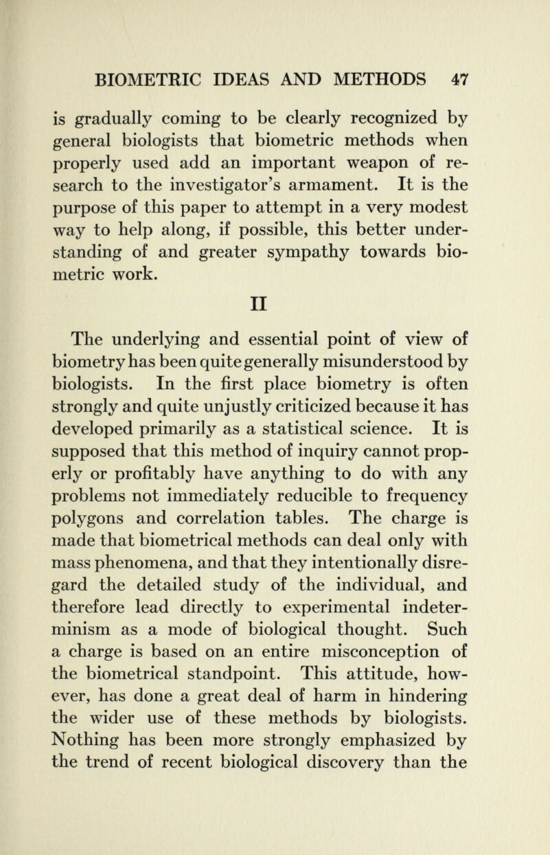 BIOMETRIC IDEAS AND METHODS 47 is gradually coming to be clearly recognized by general biologists that biometrie methods when properly used add an important weapon of re¬ search to the investigator's armament. It is the purpose of this paper to attempt in a very modest way to help along, if possible, this better under¬ standing of and greater sympathy towards bio- metric work. II The underlying and essential point of view of biometry has been quite generally misunderstood by biologists. In the first place biometry is often strongly and quite unjustly criticized because it has developed primarily as a statistical science. It is supposed that this method of inquiry cannot prop¬ erly or profitably have anything to do with any problems not immediately reducible to frequency polygons and correlation tables. The charge is made that biometrical methods can deal only with mass phenomena, and that they intentionally disre¬ gard the detailed study of the individual, and therefore lead directly to experimental indeter- minism as a mode of biological thought. Such a charge is based on an entire misconception of the biometrical standpoint. This attitude, how¬ ever, has done a great deal of harm in hindering the wider use of these methods by biologists. Nothing has been more strongly emphasized by the trend of recent biological discovery than the