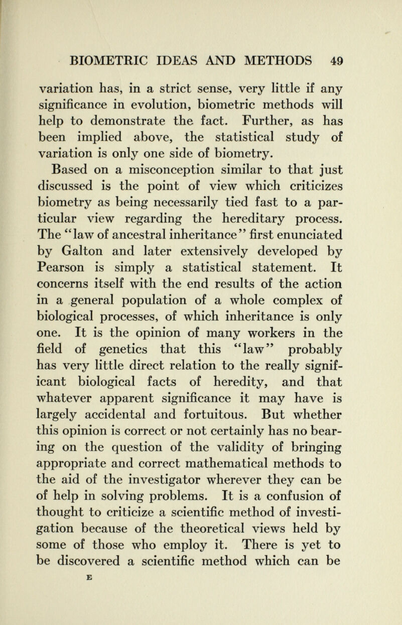 BIOMETRIC IDEAS AND METHODS 49 variation has, in a strict sense, very little if any significance in evolution, biometrie methods will help to demonstrate the fact. Further, as has been implied above, the statistical study of variation is only one side of biometry. Based on a misconception similar to that just discussed is the point of view which criticizes biometry as being necessarily tied fast to a par¬ ticular view regarding the hereditary process. The law of ancestral inheritance first enunciated by Galton and later extensively developed by Pearson is simply a statistical statement. It concerns itself with the end results of the action in a general population of a whole complex of biological processes, of which inheritance is only one. It is the opinion of many workers in the field of genetics that this ''law probably has very little direct relation to the really signif¬ icant biological facts of heredity, and that whatever apparent significance it may have is largely accidental and fortuitous. But whether this opinion is correct or not certainly has no bear¬ ing on the question of the validity of bringing appropriate and correct mathematical methods to the aid of the investigator wherever they can be of help in solving problems. It is a confusion of thought to criticize a scientific method of investi¬ gation because of the theoretical views held by some of those who employ it. There is yet to be discovered a scientific method which can be E
