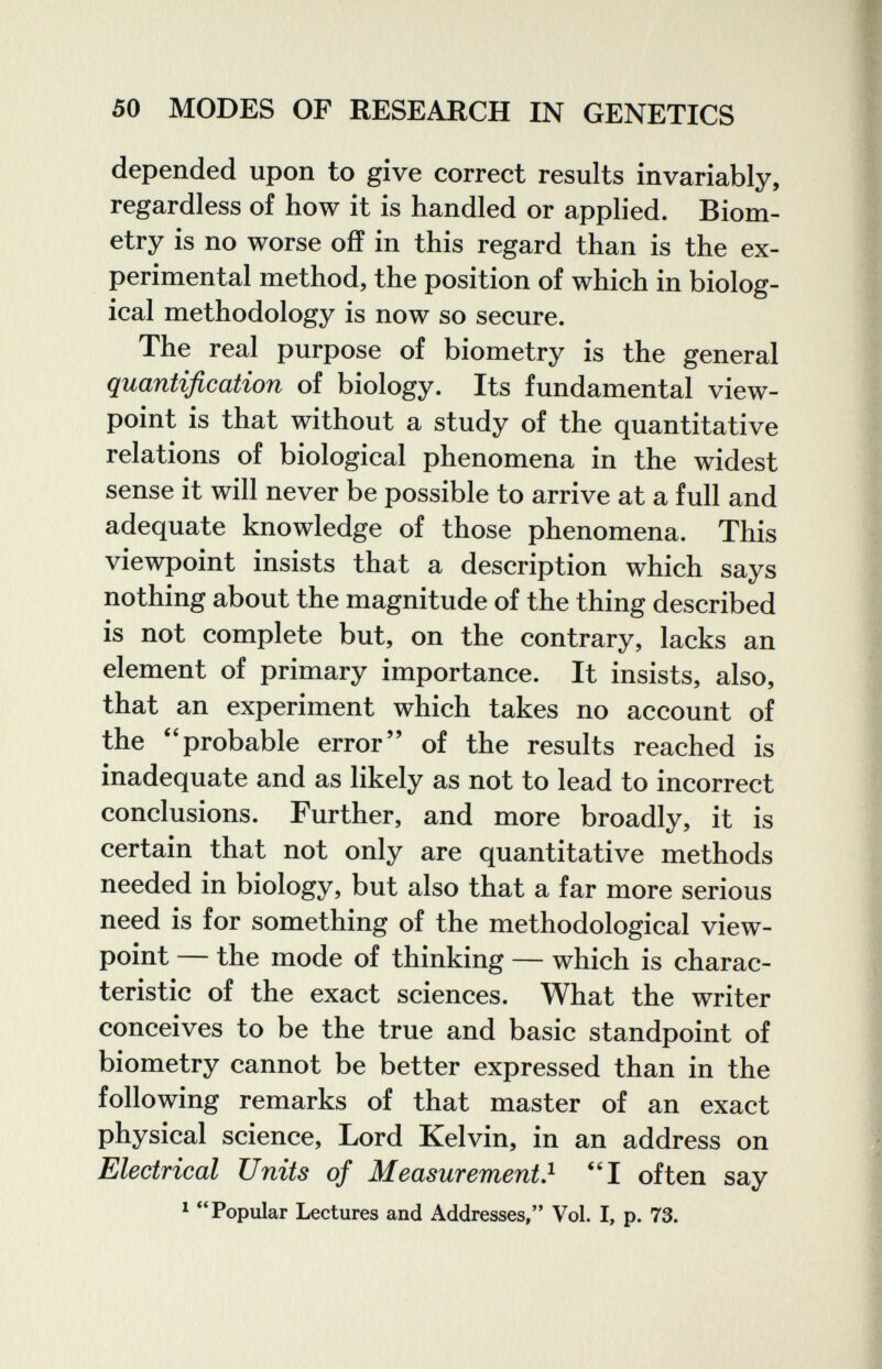 50 MODES OF RESEARCH IN GENETICS depended upon to give correct results invariably, regardless of how it is handled or applied. Biom¬ etry is no worse off in this regard than is the ex¬ perimental method, the position of which in biolog¬ ical methodology is now so secure. The real purpose of biometry is the general quantification of biology. Its fundamental view¬ point is that without a study of the quantitative relations of biological phenomena in the widest sense it will never be possible to arrive at a full and adequate knowledge of those phenomena. This viewpoint insists that a description which says nothing about the magnitude of the thing described is not complete but, on the contrary, lacks an element of primary importance. It insists, also, that an experiment which takes no account of the probable error of the results reached is inadequate and as likely as not to lead to incorrect conclusions. Further, and more broadly, it is certain that not only are quantitative methods needed in biology, but also that a far more serious need is for something of the methodological view¬ point — the mode of thinking — which is charac¬ teristic of the exact sciences. What the writer conceives to be the true and basic standpoint of biometry cannot be better expressed than in the following remarks of that master of an exact physical science. Lord Kelvin, in an address on Electrical Units of Measurement} I often say * Popular Lectures and Addresses, Vol. I, p. 73.