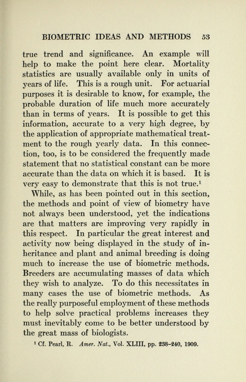 BIOMETRIC IDEAS AND METHODS 53 true trend and significance. An example will help to make the point here clear. Mortality statistics are usually available only in units of years of life. This is a rough unit. For actuarial purposes it is desirable to know, for example, the probable duration of life much more accurately than in terms of years. It is possible to get this information, accurate to a very high degree, by the application of appropriate mathematical treat¬ ment to the rough yearly data. In this connec¬ tion, too, is to be considered the frequently made statement that no statistical constant can be more accurate than the data on which it is based. It is very easy to demonstrate that this is not true.^ While, as has been pointed out in this section, the methods and point of view of biometry have not always been understood, yet the indications are that matters are improving very rapidly in this respect. In particular the great interest and activity now being displayed in the study of in¬ heritance and plant and animal breeding is doing much to increase the use of biometrie methods. Breeders are accumulating masses of data which they wish to analyze. To do this necessitates in many cases the use of biometrie methods. As the really purposeful employment of these methods to help solve practical problems increases they must inevitably come to be better understood by the great mass of biologists. * Cf. Pearl, R. Amer. Nat., Vol. XLIII, pp. 238-240, 1909.