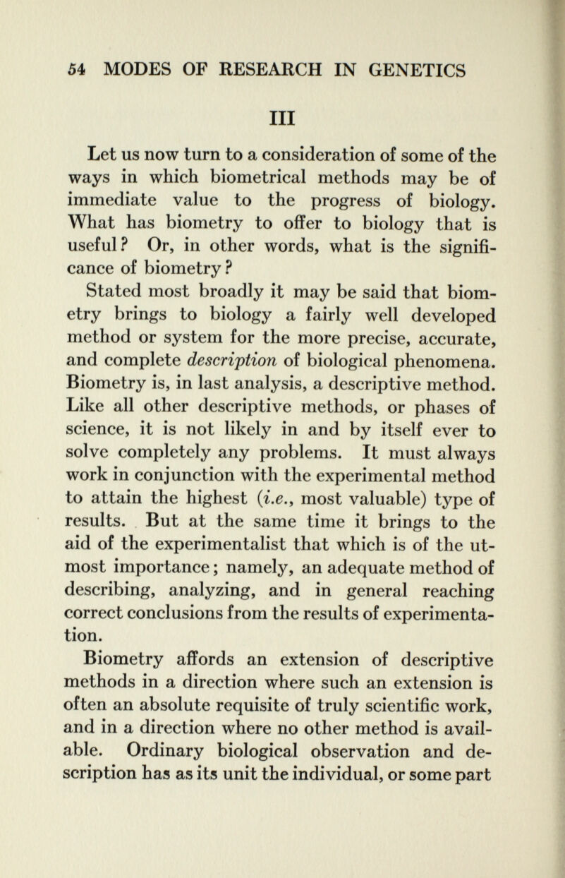 54 MODES OP RESEARCH IN GENETICS III Let us now turn to a consideration of some of the ways in which biometrical methods may be of immediate value to the progress of biology. What has biometry to offer to biology that is useful? Or, in other words, what is the signifi¬ cance of biometry? Stated most broadly it may be said that biom¬ etry brings to biology a fairly well developed method or system for the more precise, accurate, and complete description of biological phenomena. Biometry is, in last analysis, a descriptive method. Like all other descriptive methods, or phases of science, it is not likely in and by itself ever to solve completely any problems. It must always work in conjunction with the experimental method to attain the highest (i.e., most valuable) type of results. But at the same time it brings to the aid of the experimentalist that which is of the ut¬ most importance ; namely, an adequate method of describing, analyzing, and in general reaching correct conclusions from the results of experimenta¬ tion. Biometry affords an extension of descriptive methods in a direction where such an extension is often an absolute requisite of truly scientific work, and in a direction where no other method is avail¬ able. Ordinary biological observation and de¬ scription has as its unit the individual, or some part