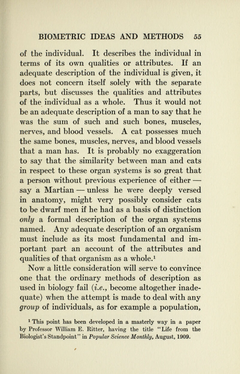 BIOMETRIC IDEAS AND METHODS 55 of the individual. It describes the individual in terms of its own qualities or attributes. If an adequate description of the individual is given, it does not concern itself solely with the separate parts, but discusses the qualities and attributes of the individual as a whole. Thus it would not be an adequate description of a man to say that he was the sum of such and such bones, muscles, nerves, and blood vessels. A cat possesses much the same bones, muscles, nerves, and blood vessels that a man has. It is probably no exaggeration to say that the similarity between man and cats in respect to these organ systems is so great that a person without previous experience of either — say a Martian — unless he were deeply versed in anatomy, might very possibly consider cats to be dwarf men if he had as a basis of distinction only a formal description of the organ systems named. Any adequate description of an organism must include as its most fundamental and im¬ portant part an account of the attributes and qualities of that organism as a whole.^ Now a little consideration will serve to convince one that the ordinary methods of description as used in biology fail (i.e., become altogether inade¬ quate) when the attempt is made to deal with any group of individuals, as for example a population, ^ This point has been developed in a masterly way in a paper by Professor William E. Ritter, having the title **Life from the Biologist's Standpoint in Popular Science Monthly, August, 1909.