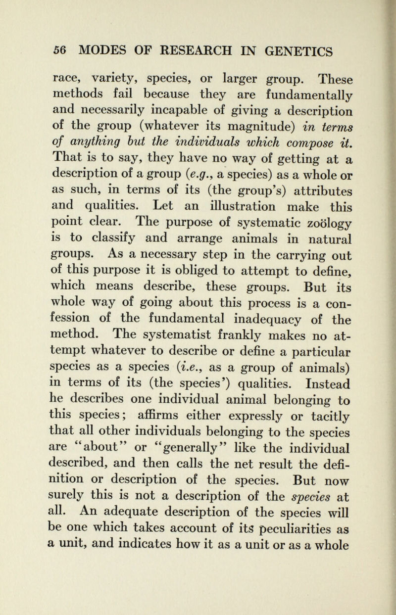 56 MODES OF RESEARCH IN GENETICS race, variety, species, or larger group. These methods fail because they are fundamentally and necessarily incapable of giving a description of the group (whatever its magnitude) in terms of anything but the individuals which compose it. That is to say, they have no way of getting at a description of a group {e,g.^ a species) as a whole or as such, in terms of its (the group's) attributes and qualities. Let an illustration make this point clear. The purpose of systematic zoology is to classify and arrange animals in natural groups. As a necessary step in the carrying out of this purpose it is obliged to attempt to define, which means describe, these groups. But its whole way of going about this process is a con¬ fession of the fundamental inadequacy of the method. The systematist frankly makes no at¬ tempt whatever to describe or define a particular species as a species (г.^., as a group of animals) in terms of its (the species') qualities. Instead he describes one individual animal belonging to this species; afiirms either expressly or tacitly that all other individuals belonging to the species are about or generally like the individual described, and then calls the net result the defi¬ nition or description of the species. But now surely this is not a description of the species at all. An adequate description of the species will be one which takes account of its peculiarities as a unit, and indicates how it as a unit or as a whole