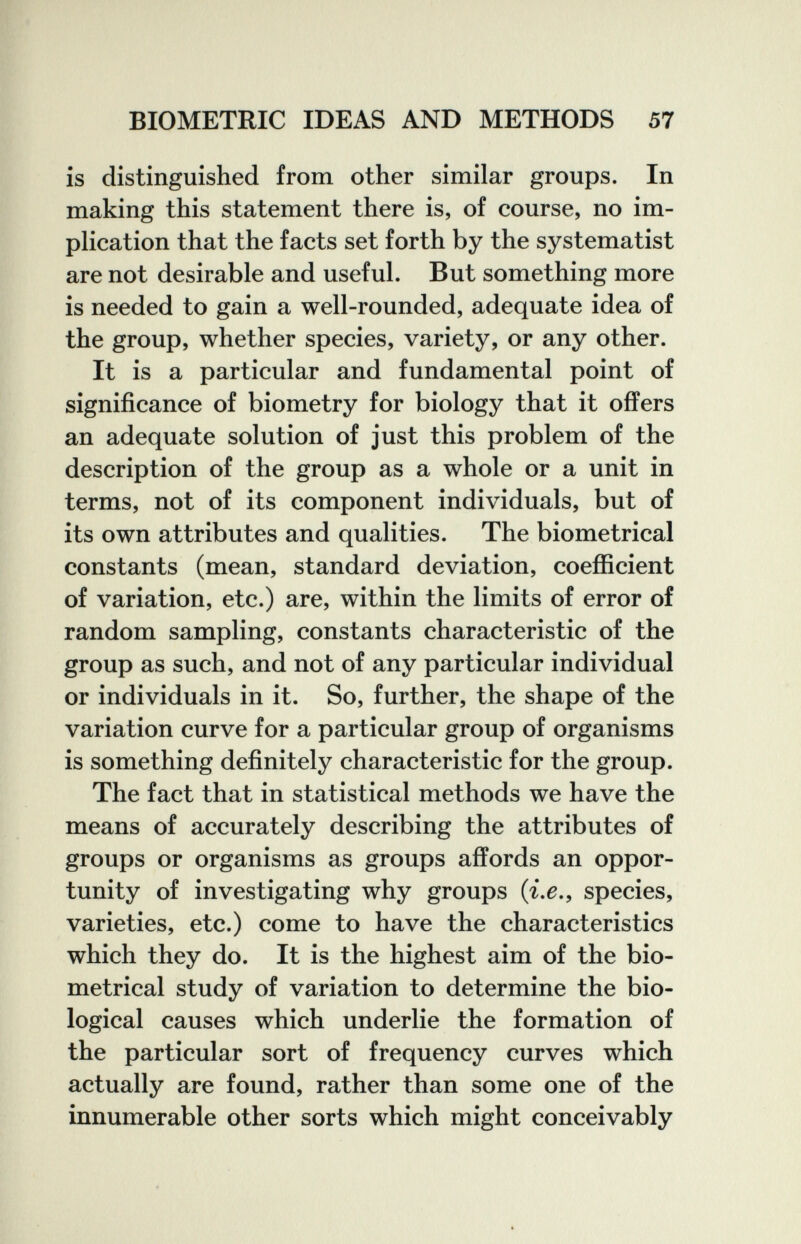 BIOMETRIC IDEAS AND METHODS 57 is distinguished from other similar groups. In making this statement there is, of course, no im¬ plication that the facts set forth by the systematist are not desirable and useful. But something more is needed to gain a well-rounded, adequate idea of the group, whether species, variety, or any other. It is a particular and fundamental point of significance of biometry for biology that it offers an adequate solution of just this problem of the description of the group as a whole or a unit in terms, not of its component individuals, but of its own attributes and qualities. The biometrical constants (mean, standard deviation, coefficient of variation, etc.) are, within the limits of error of random sampling, constants characteristic of the group as such, and not of any particular individual or individuals in it. So, further, the shape of the variation curve for a particular group of organisms is something definitely characteristic for the group. The fact that in statistical methods we have the means of accurately describing the attributes of groups or organisms as groups affords an oppor¬ tunity of investigating why groups (г.^., species, varieties, etc.) come to have the characteristics which they do. It is the highest aim of the bio¬ metrical study of variation to determine the bio¬ logical causes which underlie the formation of the particular sort of frequency curves which actually are found, rather than some one of the innumerable other sorts which might conceivably I' r I
