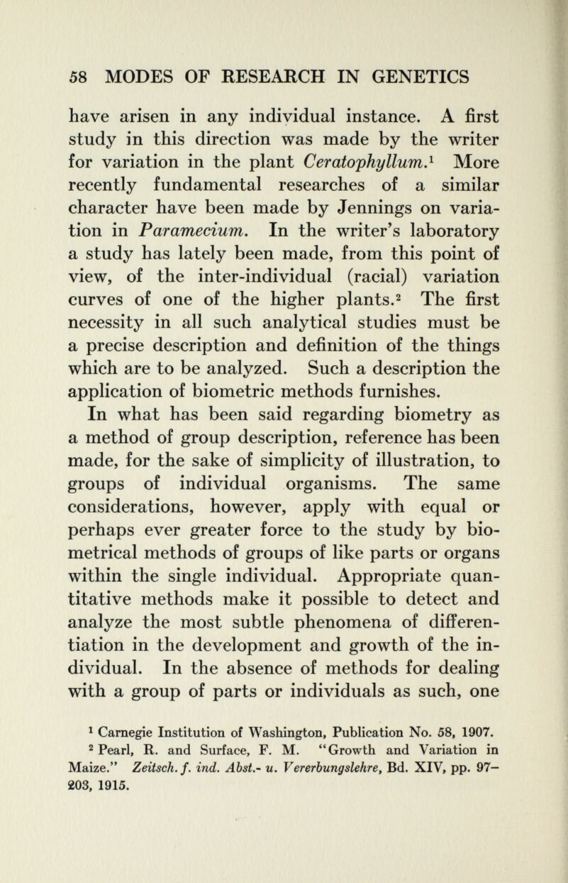58 MODES OF RESEARCH IN GENETICS have arisen in any individual instance. A first study in this direction was made by the writer for variation in the plant Ceratophyllum,^ More recently fundamental researches of a similar character have been made by Jennings on varia¬ tion in Paramecium, In the writer's laboratory a study has lately been made, from this point of view, of the inter-individual (racial) variation curves of one of the higher plants.2 The first necessity in all such analytical studies must be a precise description and definition of the things which are to be analyzed. Such a description the application of biometrie methods furnishes. In what has been said regarding biometry as a method of group description, reference has been made, for the sake of simplicity of illustration, to groups of individual organisms. The same considerations, however, apply with equal or perhaps ever greater force to the study by bio- metrical methods of groups of like parts or organs within the single individual. Appropriate quan¬ titative methods make it possible to detect and analyze the most subtle phenomena of differen¬ tiation in the development and growth of the in¬ dividual. In the absence of methods for dealing with a group of parts or individuals as such, one ^ Carnegie Institution of Washington, Publication No. 58, 1907. 2 Pearl, R. and Surface, F. M. Growth and Variation in Maize. Zeitsck.f. ind. Abst,- u. Vererbungslehre, Bd. XIV, pp. 97— 203, 1915.