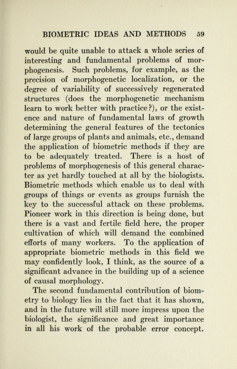 BIOMETRIC IDEAS AND METHODS 59 would be quite unable to attack a whole series of interesting and fundamental problems of mor¬ phogenesis. Such problems, for example, as the precision of morphogenetic localization, or the degree of variability of successively regenerated structures (does the morphogenetic mechanism learn to work better with practice?), or the exist¬ ence and nature of fundamental laws of growth determining the general features of the tectonics of large groups of plants and animals, etc., demand the application of biometrie methods if they are to be adequately treated. There is a host of problems of morphogenesis of this general charac¬ ter as yet hardly touched at all by the biologists. Biometrie methods which enable us to deal with groups of things or events as groups furnish the key to the successful attack on these problems. Pioneer work in this direction is being done, but there is a vast and fertile field here, the proper cultivation of which will demand the combined efforts of many workers. To the application of appropriate biometrie methods in this field we may confidently look, I think, as the source of a significant advance in the building up of a science of causal morphology. The second fundamental contribution of biom¬ etry to biology lies in the fact that it has shown, and in the future will still more impress upon the biologist, the significance and great importance in all his work of the probable error concept.
