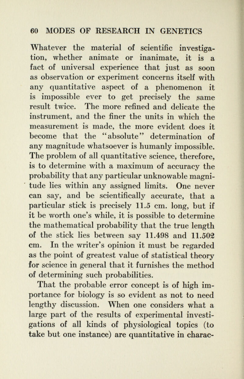 60 MODES OF RESEARCH IN GENETICS Whatever the material of scientific investiga¬ tion, whether animate or inanimate, it is a fact of universal experience that just as soon as observation or experiment concerns itself with any quantitative aspect of a phenomenon it is impossible ever to get precisely the ßame result twice. The more refined and delicate the instrument, and the finer the units in which the measurement is made, the more evident does it become that the ^'absolute determination of any magnitude whatsoever is humanly impossible. The problem of all quantitative science, therefore, is to determine with a maximum of accuracy the probability that any particular unknowable magni¬ tude lies within any assigned limits. One never can say, and be scientifically accurate, that a particular stick is precisely 11.5 cm. long, but if it be worth one's while, it is possible to determine the mathematical probability that the true length of the stick lies between say 11.498 and 11.502 cm. In the writer's opinion it must be regarded as the point of greatest value of statistical theory for science in general that it furnishes the method of determining such probabilities. That the probable error concept is of high im¬ portance for biology is so evident as not to need lengthy discussion. When one considers what a large part of the results of experimental investi¬ gations of all kinds of physiological topics (to take but one instance) are quantitative in charac-
