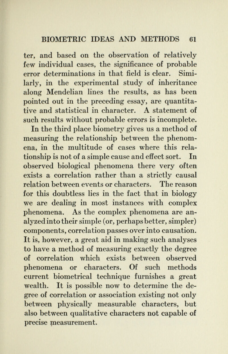 BIOMETRIC IDEAS AND METHODS 61 ter, and based on the observation of relatively few individual cases, the significance of probable error determinations in that field is clear. Simi¬ larly, in the experimental study of inheritance along Mendelian lines the results, as has been pointed out in the preceding essay, are quantita¬ tive and statistical in character. A statement of such results without probable errors is incomplete. In the third place biometry gives us a method of measuring the relationship between the phenom¬ ena, in the multitude of cases where this rela¬ tionship is not of a simple cause and effect sort. In observed biological phenomena there very often exists a correlation rather than a strictly causal relation between events or characters. The reason for this doubtless lies in the fact that in biology we are dealing in most instances with complex phenomena. As the complex phenomena are an¬ alyzed into their simple (or, perhaps better, simpler) components, correlation passes over into causation. It is, however, a great aid in making such analyses to have a method of measuring exactly the degree of correlation which exists between observed phenomena or characters. Of such methods current biometrical technique furnishes a great wealth. It is possible now to determine the de¬ gree of correlation or association existing not only between physically measurable characters, but also between qualitative characters not capable of precise measurement.