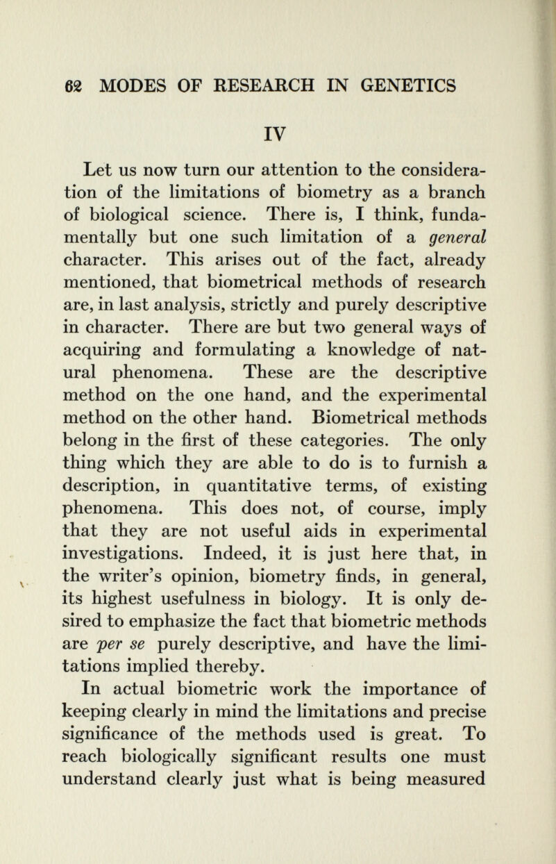 62 MODES OF RESEARCH IN GENETICS IV Let us now turn our attention to the considera¬ tion of the limitations of biometry as a branch of biological science. There is, I think, funda¬ mentally but one such limitation of a general character. This arises out of the fact, already mentioned, that biometrical methods of research are, in last analysis, strictly and purely descriptive in character. There are but two general ways of acquiring and formulating a knowledge of nat¬ ural phenomena. These are the descriptive method on the one hand, and the experimental method on the other hand. Biometrical methods belong in the first of these categories. The only thing which they are able to do is to furnish a description, in quantitative terms, of existing phenomena. This does not, of course, imply that they are not useful aids in experimental investigations. Indeed, it is just here that, in the writer's opinion, biometry finds, in general, its highest usefulness in biology. It is only de¬ sired to emphasize the fact that biometrie methods are per se purely descriptive, and have the limi¬ tations implied thereby. In actual biometrie work the importance of keeping clearly in mind the limitations and precise significance of the methods used is great. To reach biologically significant results one must understand clearly just what is being measured