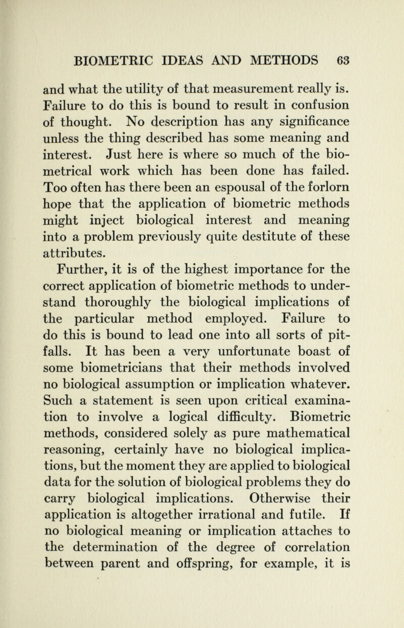 BIOMETRIC IDEAS AND METHODS 63 and what the utility of that measurement really is. Failure to do this is bound to result in confusion of thought. No description has any significance unless the thing described has some meaning and interest. Just here is where so much of the bio- metrical work which has been done has failed. Too often has there been an espousal of the forlorn hope that the application of biometrie methods might inject biological interest and meaning into a problem previously quite destitute of these attributes. Further, it is of the highest importance for the correct application of biometrie methods to under¬ stand thoroughly the biological implications of the particular method employed. Failure to do this is bound to lead one into all sorts of pit¬ falls. It has been a very unfortunate boast of some biometricians that their methods involved no biological assumption or implication whatever. Such a statement is seen upon critical examina¬ tion to involve a logical difficulty. Biometrie methods, considered solely as pure mathematical reasoning, certainly have no biological implica¬ tions, but the moment they are applied to biological data for the solution of biological problems they do carry biological implications. Otherwise their application is altogether irrational and futile. If no biological meaning or implication attaches to the determination of the degree of correlation between parent and offspring, for example, it is