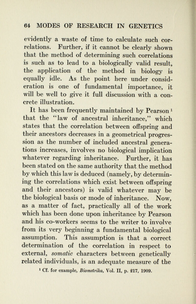 64 MODES OF RESEARCH IN GENETICS evidently a waste of time to calculate such cor¬ relations. Further, if it cannot be clearly shown that the method of determining such correlations is such as to lead to a biologically valid result, the application of the method in biology is equally idle. As the point here under consid¬ eration is one of fundamental importance, it will be well to give it full discussion with a con¬ crete illustration. It has been frequently maintained by Pearson ^ that the law of ancestral inheritance, which states that the correlation between offspring and their ancestors decreases in a geometrical progres¬ sion as the number of included ancestral genera¬ tions increases, involves no biological implication whatever regarding inheritance. Further, it has been stated on the same authority that the method by which this law is deduced (namely, by determin¬ ing the correlations which exist between offspring and their ancestors) is valid whatever may be the biological basis or mode of inheritance. Now, as a matter of fact, practically all of the work which has been done upon inheritance by Pearson and his co-workers seems to the writer to involve from its very beginning a fundamental biological assumption. This assumption is that a correct determination of the correlation in respect to external, somatic characters between genetically related individuals, is an adequate measure of the ^ Cf. for example, Biometrikay Vol. II, p. 217, 1909.