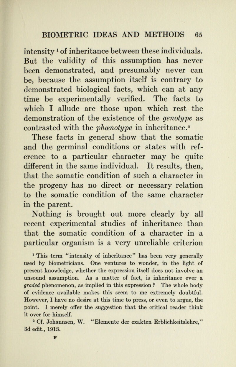 BIOMETRIC IDEAS AND METHODS 65 intensity ^ of inheritance between these individuals. But the validity of this assumption has never been demonstrated, and presumably never can be, because the assumption itself is contrary to demonstrated biological facts, which can at any time be experimentally verified. The facts to which I allude are those upon which rest the demonstration of the existence of the genotype as contrasted with the phœnotype in inheritance.^ These facts in general show that the somatic and the germinal conditions or states with ref¬ erence to a particular character may be quite different in the same individual. It results, then, that the somatic condition of such a character in the progeny has no direct or necessary relation to the somatic condition of the same character in the parent. Nothing is brought out more clearly by all recent experimental studies of inheritance than that the somatic condition of a character in a particular organism is a very unreliable criterion ^ This term '4ntensity of inheritance has been very generally used by biometricians. One ventures to wonder, in the light of present knowledge, whether the expression itself does not involve an unsound assumption. As a matter of fact, is inheritance ever a graded phenomenon, as implied in this expression ? The whole body of evidence available makes this seem to me extremely doubtful. However, I have no desire at this time to press, or even to argue, the point. I merely offer the suggestion that the critical reader think it over for himself. 2 Cf. Johannsen, W. Elemente der exakten Erblichkeitslehre, 3d edit., 1913. P