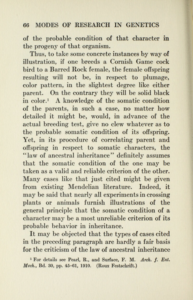 66 MODES OF RESEARCH IN GENETICS of the probable condition of that character in the progeny of that organism. Thus, to take some concrete instances by way of illustration, if one breeds a Cornish Game cock bird to a Barred Rock female, the female offspring resulting will not be, in respect to plumage, color pattern, in the slightest degree like either parent. On the contrary they will be solid black in color. ^ A knowledge of the somatic condition of the parents, in such a case, no matter how detailed it might be, would, in advance of the actual breeding test, give no clew whatever as to the probable somatic condition of its offspring. Yet, in its procedure of correlating parent and offspring in respect to somatic characters, the '4aw of ancestral inheritance definitely assumes that the somatic condition of the one may be taken as a valid and reliable criterion of the other. Many cases like that just cited might be given from existing Mendelian literature. Indeed, it may be said that nearly all experiments in crossing plants or animals furnish illustrations of the general principle that the somatic condition of a character may be a most unreliable criterion of its probable behavior in inheritance. It may be objected that the types of cases cited in the preceding paragraph are hardly a fair basis for the criticism of the law of ancestral inheritance ^ For details see Pearl, R., and Surface, F. M. Arch. /. Ent, Mech., Bd. 30, pp. 45-61, 1910. (Roux Festschrift.)