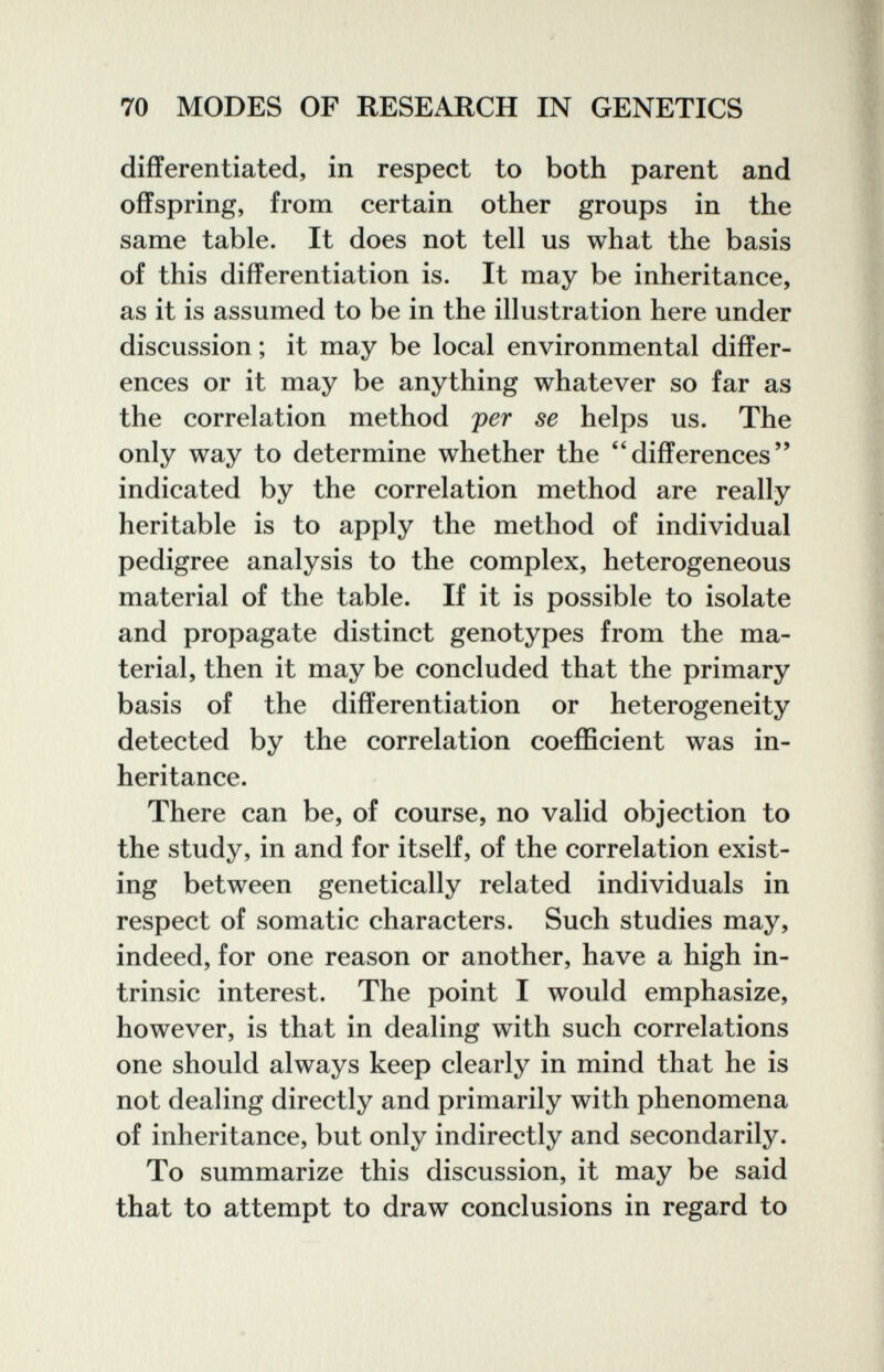 70 MODES OF RESEARCH IN GENETICS differentiated, in respect to both parent and offspring, from certain other groups in the same table. It does not tell us what the basis of this differentiation is. It may be inheritance, as it is assumed to be in the illustration here under discussion ; it may be local environmental differ¬ ences or it may be anything whatever so far as the correlation method per se helps us. The only way to determine whether the ''differences indicated by the correlation method are really heritable is to apply the method of individual pedigree analysis to the complex, heterogeneous material of the table. If it is possible to isolate and propagate distinct genotypes from the ma¬ terial, then it may be concluded that the primary basis of the differentiation or heterogeneity detected by the correlation coefficient was in¬ heritance. There can be, of course, no valid objection to the study, in and for itself, of the correlation exist¬ ing between genetically related individuals in respect of somatic characters. Such studies may, indeed, for one reason or another, have a high in¬ trinsic interest. The point I would emphasize, however, is that in dealing with such correlations one should always keep clearly in mind that he is not dealing directly and primarily with phenomena of inheritance, but only indirectly and secondarily. To summarize this discussion, it may be said that to attempt to draw conclusions in regard to
