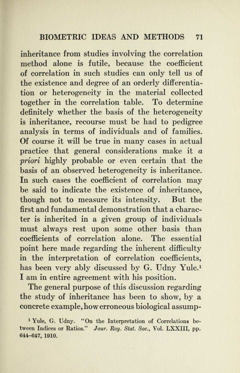 BIOMETEIC IDEAS AND METHODS 71 inheritance from studies involving the correlation method alone is futile, because the coefficient of correlation in such studies can only tell us of the existence and degree of an orderly differentia¬ tion or heterogeneity in the material collected together in the correlation table. To determine definitely whether the basis of the heterogeneity is inheritance, recourse must be had to pedigree analysis in terms of individuals and of families. Of course it will be true in many cases in actual practice that general considerations make it a priori highly probable or even certain that the basis of an observed heterogeneity is inheritance. In such cases the coefficient of correlation may be said to indicate the existence of inheritance, though not to measure its intensity. But the first and fundamental demonstration that a charac¬ ter is inherited in a given group of individuals must always rest upon some other basis than coefficients of correlation alone. The essential point here made regarding the inherent difficulty in the interpretation of correlation coefficients, has been very ably discussed by G. Udny Yule.^ I am in entire agreement with his position. The general purpose of this discussion regarding the study of inheritance has been to show, by a concrete example, how erroneous biological assump- ^ Yule, G. Udny. On the Interpretation of Correlations be¬ tween Indices or Ratios. Jour. Roy. Stat. Soc., Vol. LXXIII, pp. 644-647, 1910.