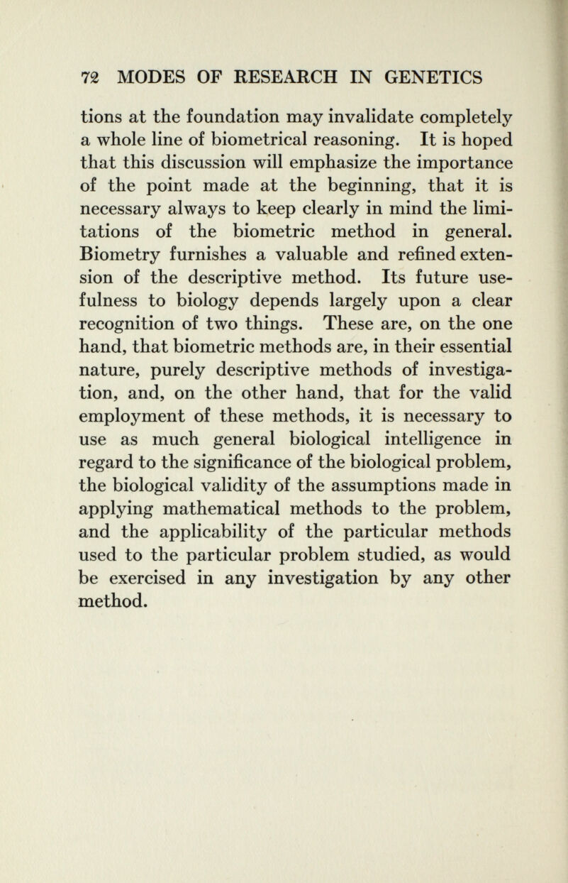72 MODES OF RESEARCH IN GENETICS tions at the foundation may invalidate completely a whole line of biometrical reasoning. It is hoped that this discussion will emphasize the importance of the point made at the beginning, that it is necessary always to keep clearly in mind the limi¬ tations of the biometrie method in general. Biometry furnishes a valuable and refined exten¬ sion of the descriptive method. Its future use¬ fulness to biology depends largely upon a clear recognition of two things. These are, on the one hand, that biometrie methods are, in their essential nature, purely descriptive methods of investiga¬ tion, and, on the other hand, that for the valid employment of these methods, it is necessary to use as much general biological intelligence in regard to the significance of the biological problem, the biological validity of the assumptions made in applying mathematical methods to the problem, and the applicability of the particular methods used to the particular problem studied, as would be exercised in any investigation by any other method.
