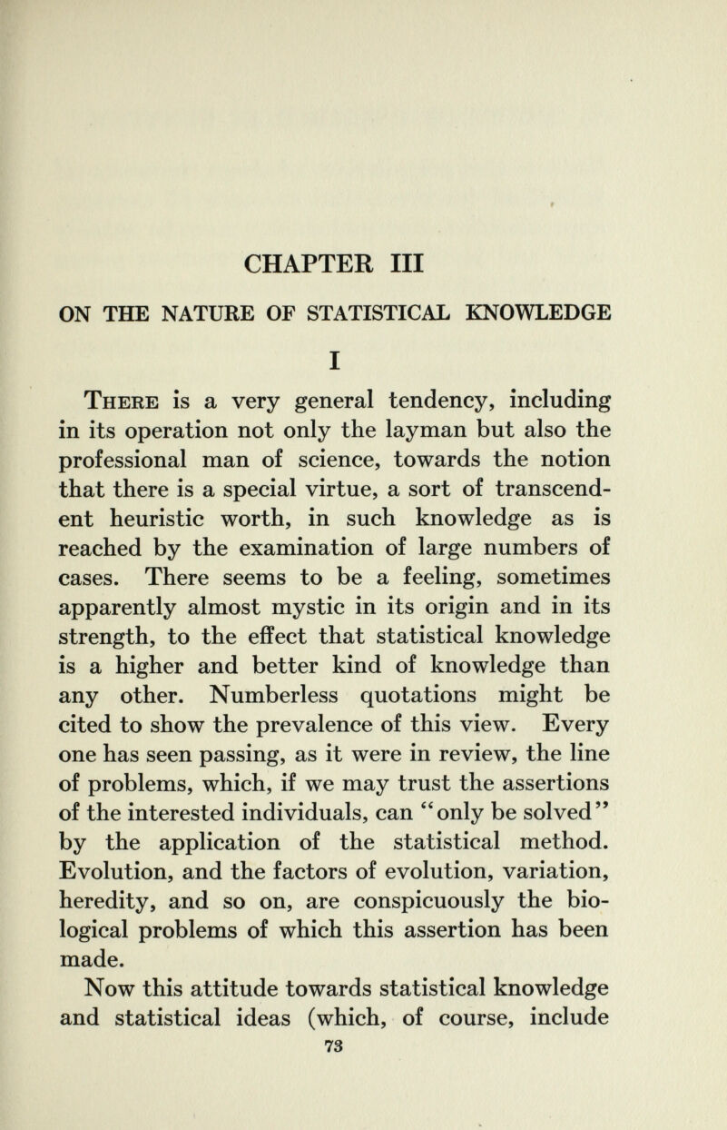9 CHAPTER III ON THE NATURE OF STATISTICAL KNOWLEDGE I There is a very general tendency, including in its operation not only the layman but also the professional man of science, towards the notion that there is a special virtue, a sort of transcend¬ ent heuristic worth, in such knowledge as is reached by the examination of large numbers of cases. There seems to be a feeling, sometimes apparently almost mystic in its origin and in its strength, to the effect that statistical knowledge is a higher and better kind of knowledge than any other. Numberless quotations might be cited to show the prevalence of this view. Every one has seen passing, as it were in review, the line of problems, which, if we may trust the assertions of the interested individuals, can only be solved by the application of the statistical method. Evolution, and the factors of evolution, variation, heredity, and so on, are conspicuously the bio¬ logical problems of which this assertion has been made. Now this attitude towards statistical knowledge and statistical ideas (which, of course, include 73