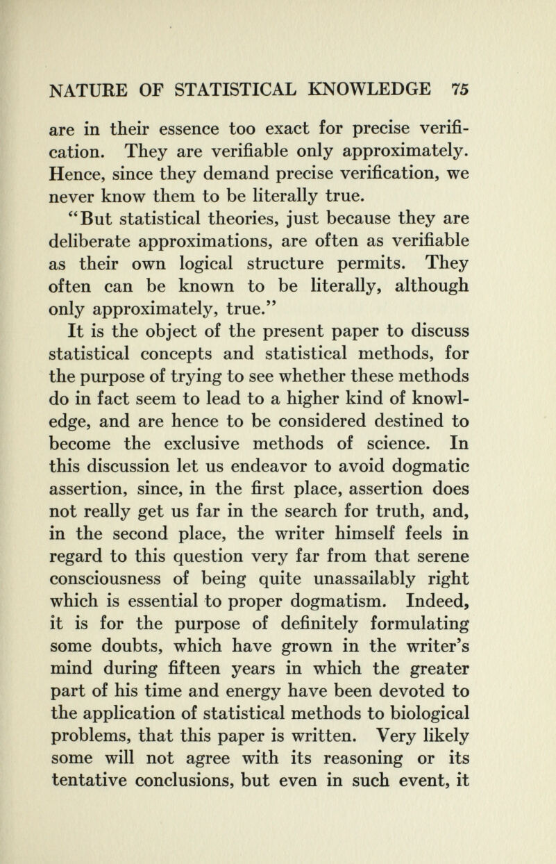 NATURE OF STATISTICAL KNOWLEDGE 75 are in their essence too exact for precise verifi¬ cation. They are verifiable only approximately. Hence, since they demand precise verification, we never know them to be literally true. But statistical theories, just because they are deliberate approximations, are often as verifiable as their own logical structure permits. They often can be known to be literally, although only approximately, true. It is the object of the present paper to discuss statistical concepts and statistical methods, for the purpose of trying to see whether these methods do in fact seem to lead to a higher kind of knowl¬ edge, and are hence to be considered destined to become the exclusive methods of science. In this discussion let us endeavor to avoid dogmatic assertion, since, in the first place, assertion does not really get us far in the search for truth, and, in the second place, the writer himself feels in regard to this question very far from that serene consciousness of being quite unassailably right which is essential to proper dogmatism. Indeed, it is for the purpose of definitely formulating some doubts, which have grown in the writer's mind during fifteen years in which the greater part of his time and energy have been devoted to the application of statistical methods to biological problems, that this paper is written. Very likely some will not agree with its reasoning or its tentative conclusions, but even in such event, it