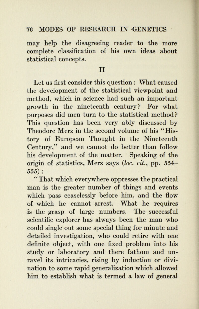76 MODES OF RESEARCH IN ^GENETICS may help the disagreeing reader to the more complete classification of his own ideas about statistical concepts. II Let us first consider this question : What caused the development of the statistical viewpoint and method, which in science had such an important growth in the nineteenth century ? For what purposes did men turn to the statistical method? This question has been very ably discussed by Theodore Merz in the second volume of his His¬ tory of European Thought in the Nineteenth Century, and we cannot do better than follow his development of the matter. Speaking of the origin of statistics, Merz says {loc. cit.y pp. 554- 555) : ''That which everywhere oppresses the practical man is the greater number of things and events which pass ceaselessly before him, and the flow of which he cannot arrest. What he requires is the grasp of large numbers. The successful scientific explorer has always been the man who could single out some special thing for minute and detailed investigation, who could retire with one definite object, with one fixed problem into his study or laboratory and there fathom and un¬ ravel its intricacies, rising by induction or divi¬ nation to some rapid generalization which allowed him to establish what is termed a law of general