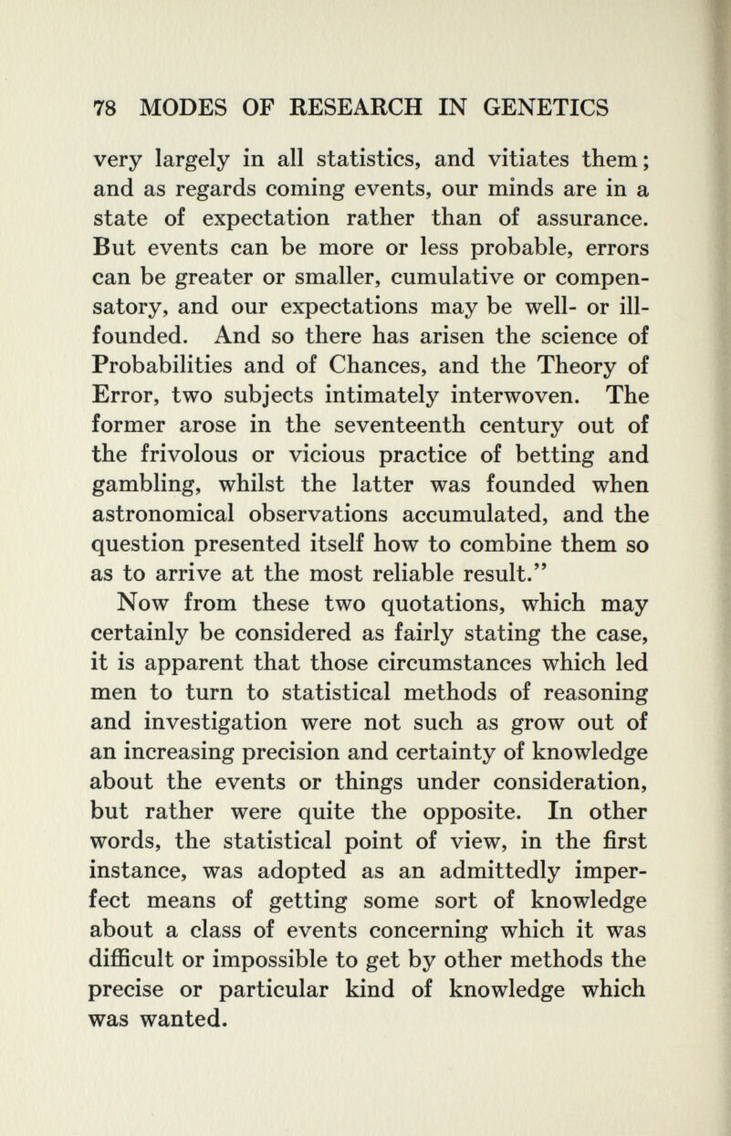 78 MODES OF RESEARCH IN GENETICS very largely in all statistics, and vitiates them; and as regards coming events, our minds are in a state of expectation rather than of assurance. But events can be more or less probable, errors can be greater or smaller, cumulative or compen¬ satory, and our expectations may be well- or ill- founded. And so there has arisen the science of Probabilities and of Chances, and the Theory of Error, two subjects intimately interwoven. The former arose in the seventeenth century out of the frivolous or vicious practice of betting and gambling, whilst the latter was founded when astronomical observations accumulated, and the question presented itself how to combine them so as to arrive at the most reliable result. Now from these two quotations, which may certainly be considered as fairly stating the case, it is apparent that those circumstances which led men to turn to statistical methods of reasoning and investigation were not such as grow out of an increasing precision and certainty of knowledge about the events or things under consideration, but rather were quite the opposite. In other words, the statistical point of view, in the first instance, was adopted as an admittedly imper¬ fect means of getting some sort of knowledge about a class of events concerning which it was difficult or impossible to get by other methods the precise or particular kind of knowledge which was wanted.