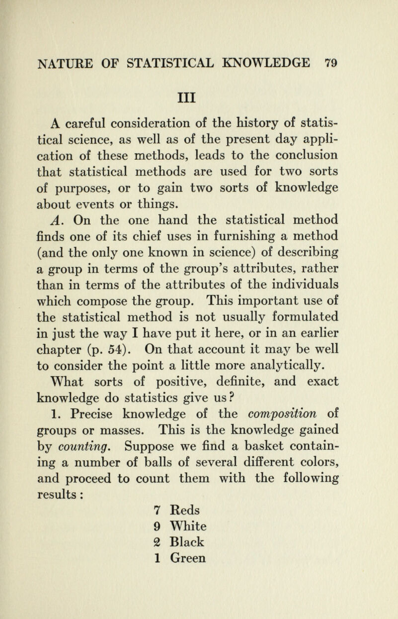 NATURE OF STATISTICAL KNOWLEDGE 79 III A careful consideration of the history of statis¬ tical science, as well as of the present day appli¬ cation of these methods, leads to the conclusion that statistical methods are used for two sorts of purposes, or to gain two sorts of knowledge about events or things. A. On the one hand the statistical method finds one of its chief uses in furnishing a method (and the only one known in science) of describing a group in terms of the group's attributes, rather than in terms of the attributes of the individuals which compose the group. This important use of the statistical method is not usually formulated in just the way I have put it here, or in an earlier chapter (p. 54). On that account it may be well to consider the point a little more analytically. What sorts of positive, definite, and exact knowledge do statistics give us? 1. Precise knowledge of the composition of groups or masses. This is the knowledge gained by counting. Suppose we find a basket contain¬ ing a number of balls of several different colors, and proceed to count them with the following results : 7 Reds 9 White 2 Black 1 Green
