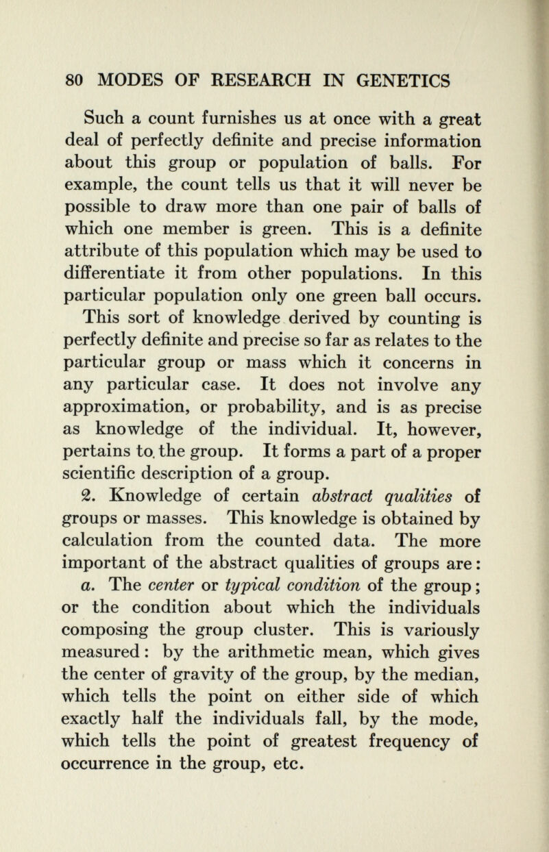 80 MODES OF RESEARCH IN GENETICS Such a count furnishes us at once with a great deal of perfectly definite and precise information about this group or population of balls. For example, the count tells us that it will never be possible to draw more than one pair of balls of which one member is green. This is a definite attribute of this population which may be used to differentiate it from other populations. In this particular population only one green ball occurs. This sort of knowledge derived by counting is perfectly definite and precise so far as relates to the particular group or mass which it concerns in any particular case. It does not involve any approximation, or probability, and is as precise as knowledge of the individual. It, however, pertains to. the group. It forms a part of a proper scientific description of a group. 2. Knowledge of certain abstract qualities of groups or masses. This knowledge is obtained by calculation from the counted data. The more important of the abstract qualities of groups are : a. The center or typical condition of the group ; or the condition about which the individuals composing the group cluster. This is variously measured : by the arithmetic mean, which gives the center of gravity of the group, by the median, which tells the point on either side of which exactly half the individuals fall, by the mode, which tells the point of greatest frequency of occurrence in the group, etc.