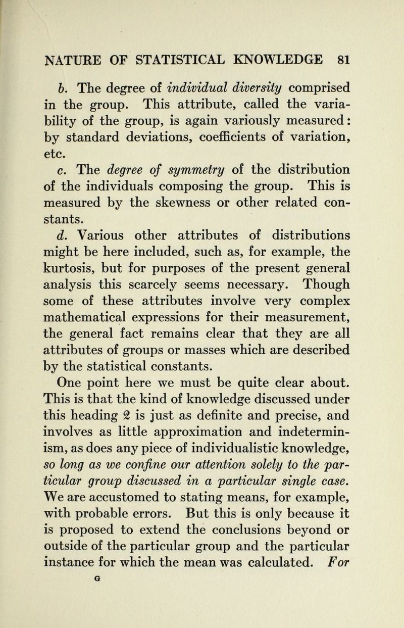NATURE OF STATISTICAL KNOWLEDGE 81 6. The degree of individual diversity comprised in the group. This attribute, called the varia¬ bility of the group, is again variously measured : by standard deviations, coefficients of variation, etc. c. The degree of symmetry of the distribution of the individuals composing the group. This is measured by the skewness or other related con¬ stants. d. Various other attributes of distributions might be here included, such as, for example, the kurtosis, but for purposes of the present general analysis this scarcely seems necessary. Though some of these attributes involve very complex mathematical expressions for their measurement, the general fact remains clear that they are all attributes of groups or masses which are described by the statistical constants. One point here we must be quite clear about. This is that the kind of knowledge discussed under this heading 2 is just as definite and precise, and involves as little approximation and indetermin- ism, as does any piece of individualistic knowledge, so long as we confine our attention solely to the par¬ ticular group discussed in a particular single case. We are accustomed to stating means, for example, with probable errors. But this is only because it is proposed to extend the conclusions beyond or outside of the particular group and the particular instance for which the mean was calculated. For